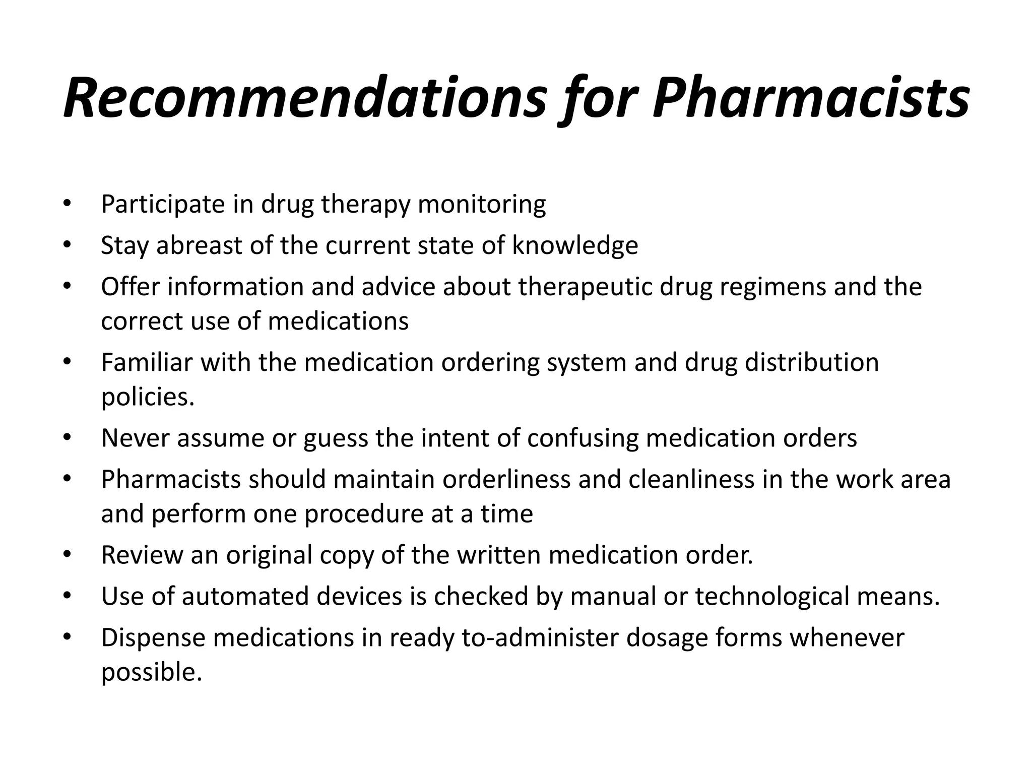 Recommendations for Pharmacists
• Participate in drug therapy monitoring
• Stay abreast of the current state of knowledge
• Offer information and advice about therapeutic drug regimens and the
correct use of medications
• Familiar with the medication ordering system and drug distribution
policies.
• Never assume or guess the intent of confusing medication orders
• Pharmacists should maintain orderliness and cleanliness in the work area
and perform one procedure at a time
• Review an original copy of the written medication order.
• Use of automated devices is checked by manual or technological means.
• Dispense medications in ready to-administer dosage forms whenever
possible.
 