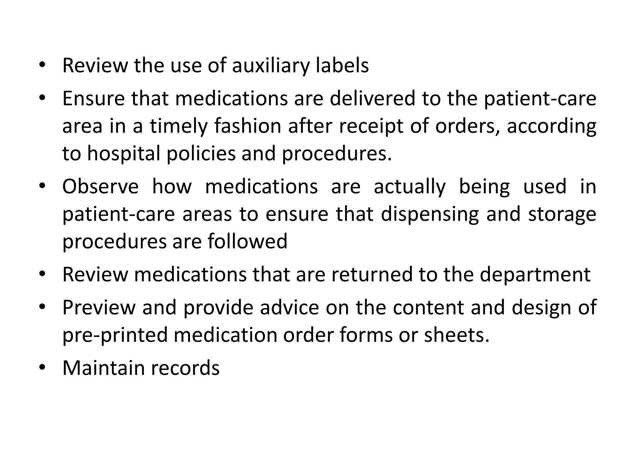 • Review the use of auxiliary labels
• Ensure that medications are delivered to the patient-care
area in a timely fashion after receipt of orders, according
to hospital policies and procedures.
• Observe how medications are actually being used in
patient-care areas to ensure that dispensing and storage
procedures are followed
• Review medications that are returned to the department
• Preview and provide advice on the content and design of
pre-printed medication order forms or sheets.
• Maintain records
 