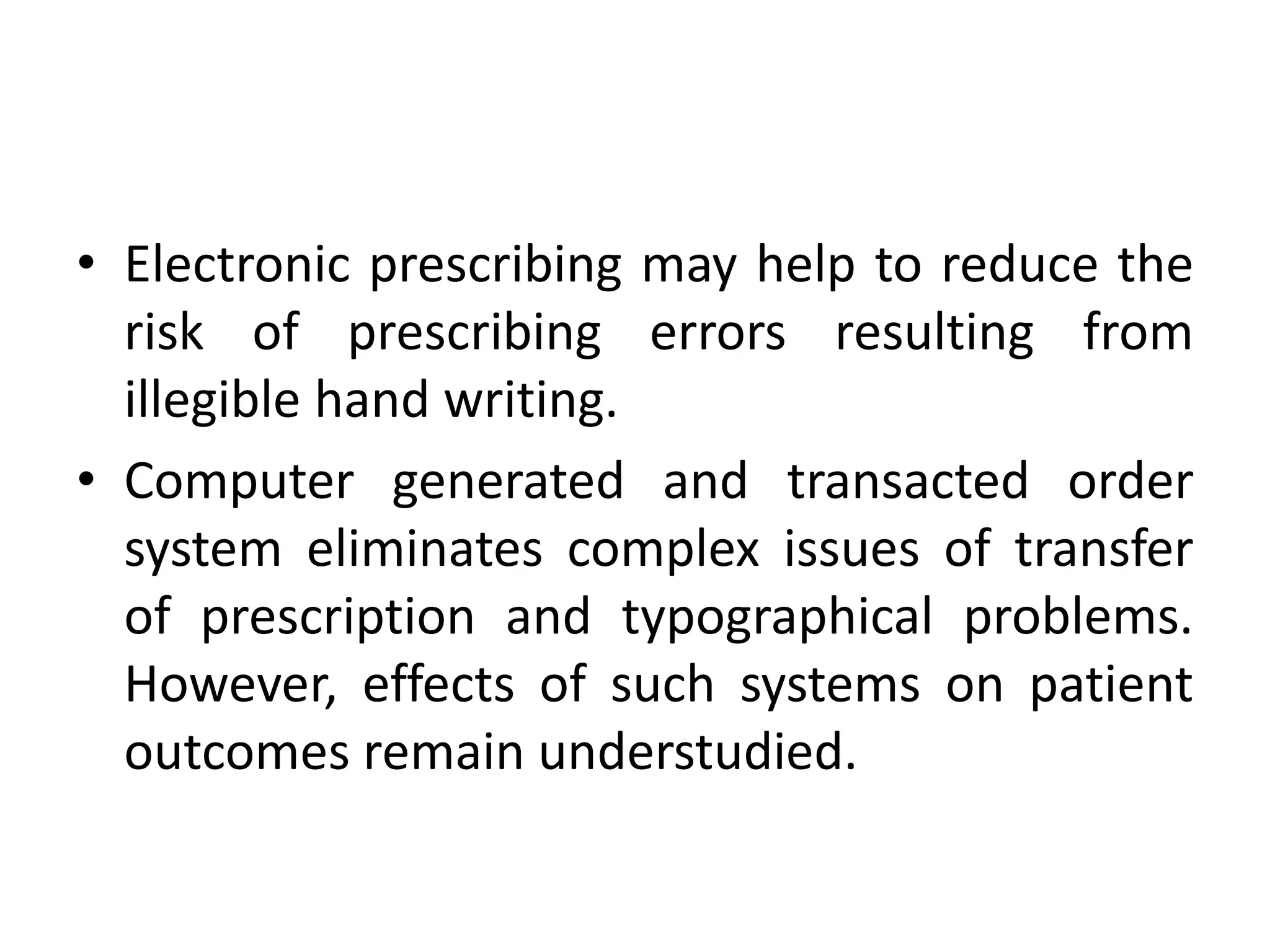 • Electronic prescribing may help to reduce the
risk of prescribing errors resulting from
illegible hand writing.
• Computer generated and transacted order
system eliminates complex issues of transfer
of prescription and typographical problems.
However, effects of such systems on patient
outcomes remain understudied.
 