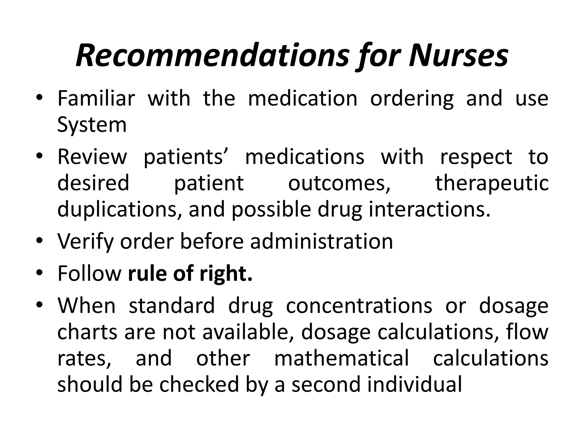 Recommendations for Nurses
• Familiar with the medication ordering and use
System
• Review patients’ medications with respect to
desired patient outcomes, therapeutic
duplications, and possible drug interactions.
• Verify order before administration
• Follow rule of right.
• When standard drug concentrations or dosage
charts are not available, dosage calculations, flow
rates, and other mathematical calculations
should be checked by a second individual
 