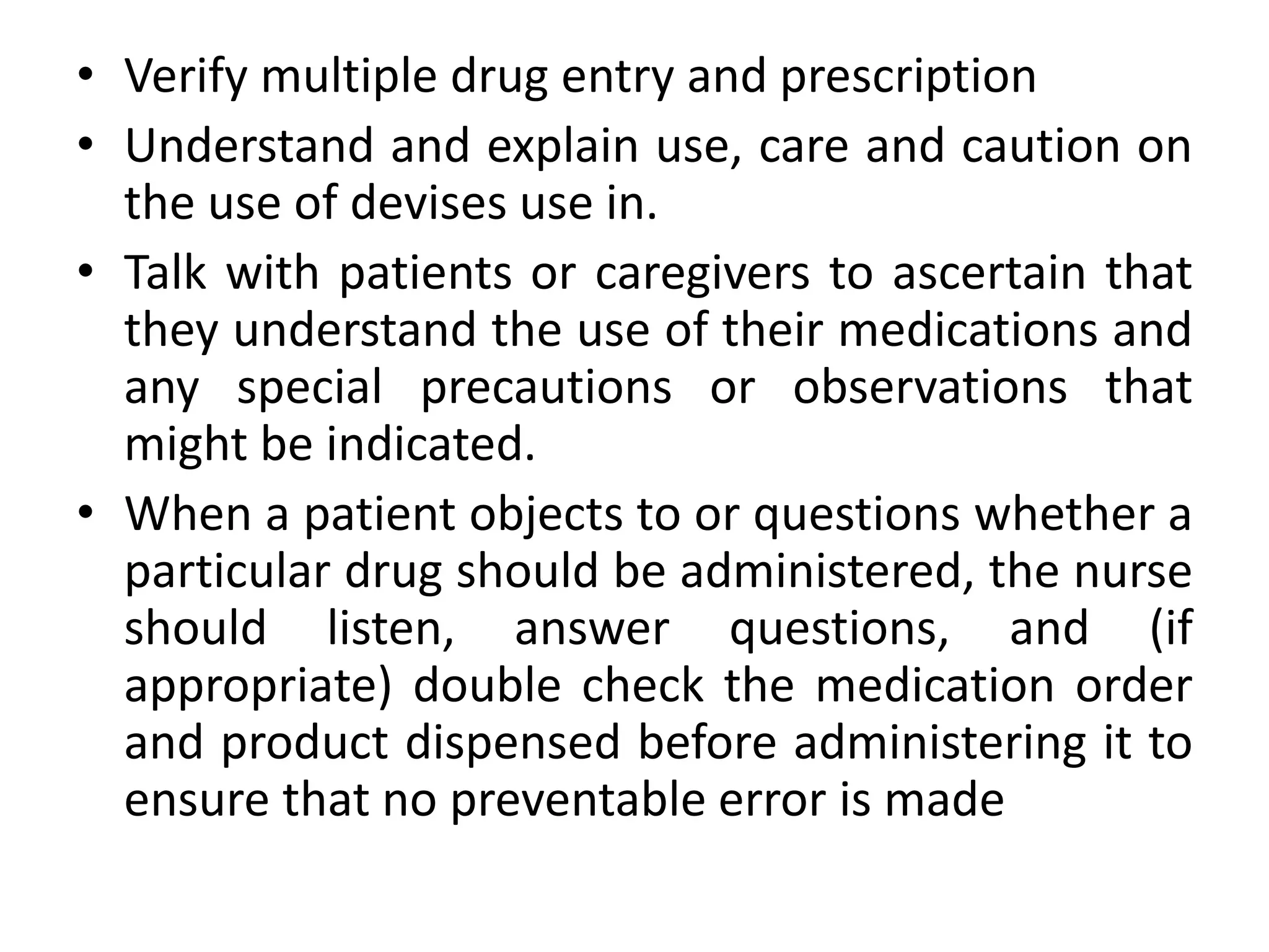 • Verify multiple drug entry and prescription
• Understand and explain use, care and caution on
the use of devises use in.
• Talk with patients or caregivers to ascertain that
they understand the use of their medications and
any special precautions or observations that
might be indicated.
• When a patient objects to or questions whether a
particular drug should be administered, the nurse
should listen, answer questions, and (if
appropriate) double check the medication order
and product dispensed before administering it to
ensure that no preventable error is made
 