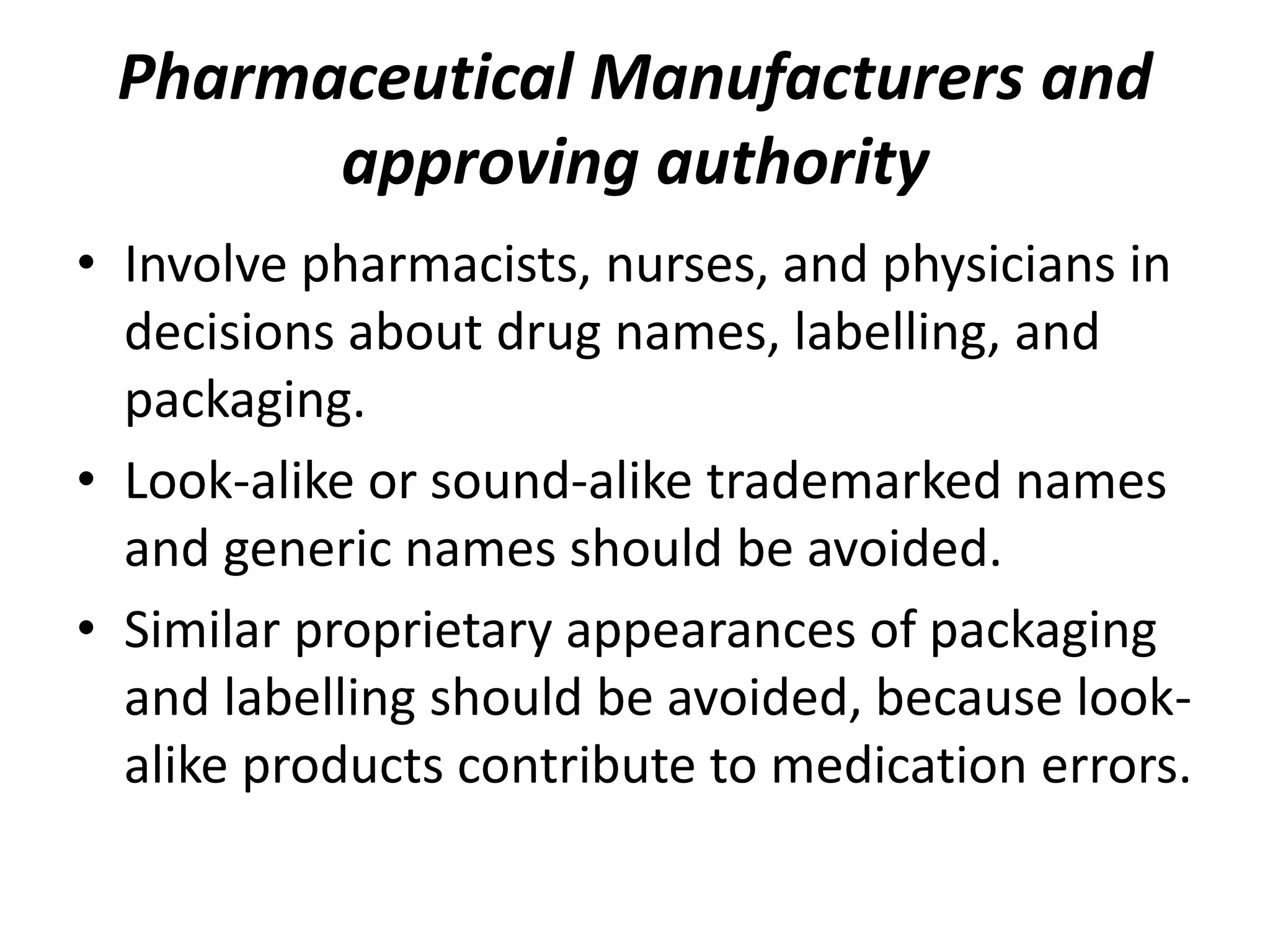 Pharmaceutical Manufacturers and
approving authority
• Involve pharmacists, nurses, and physicians in
decisions about drug names, labelling, and
packaging.
• Look-alike or sound-alike trademarked names
and generic names should be avoided.
• Similar proprietary appearances of packaging
and labelling should be avoided, because look-
alike products contribute to medication errors.
 