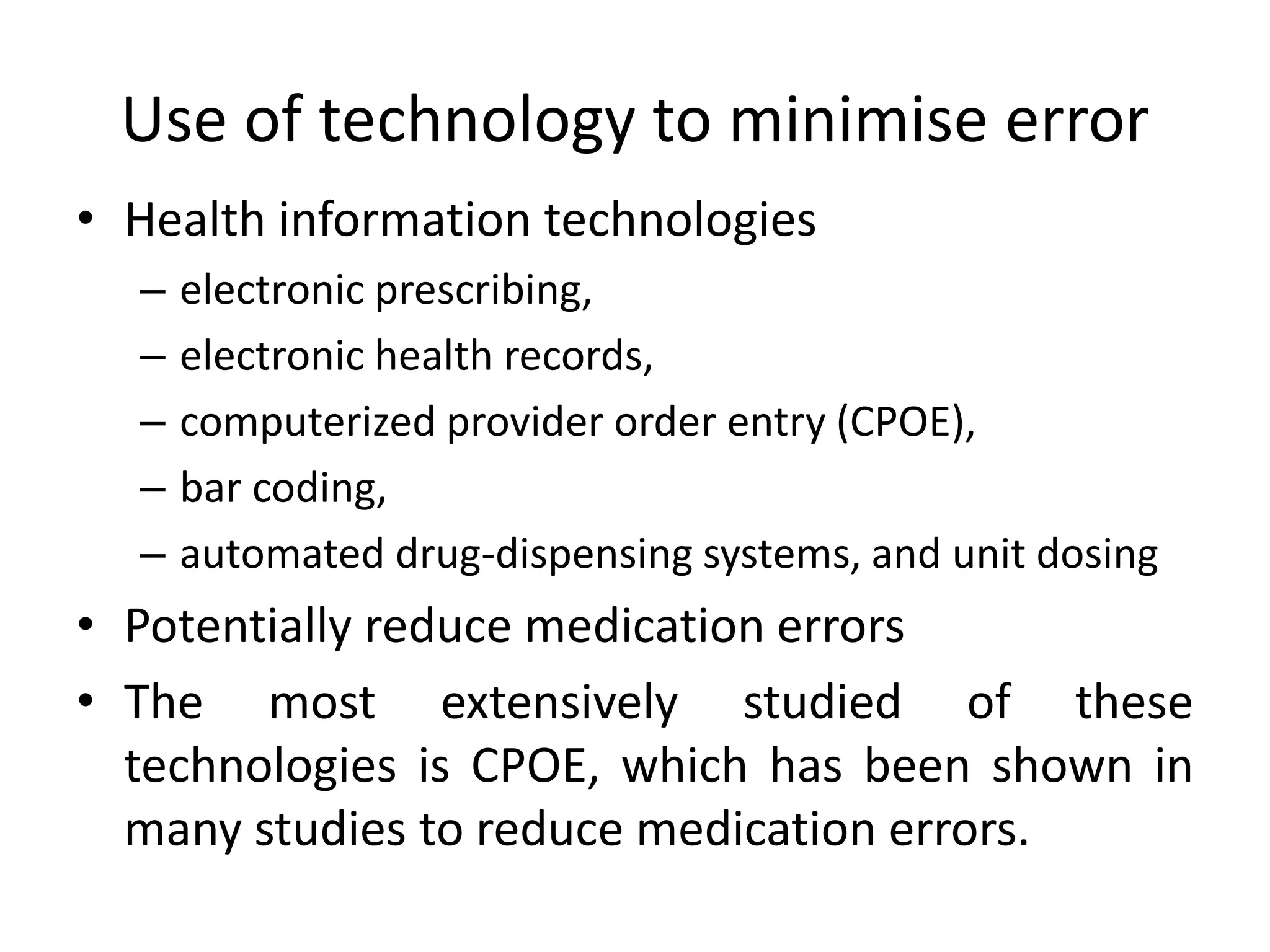 Use of technology to minimise error
• Health information technologies
– electronic prescribing,
– electronic health records,
– computerized provider order entry (CPOE),
– bar coding,
– automated drug-dispensing systems, and unit dosing
• Potentially reduce medication errors
• The most extensively studied of these
technologies is CPOE, which has been shown in
many studies to reduce medication errors.
 