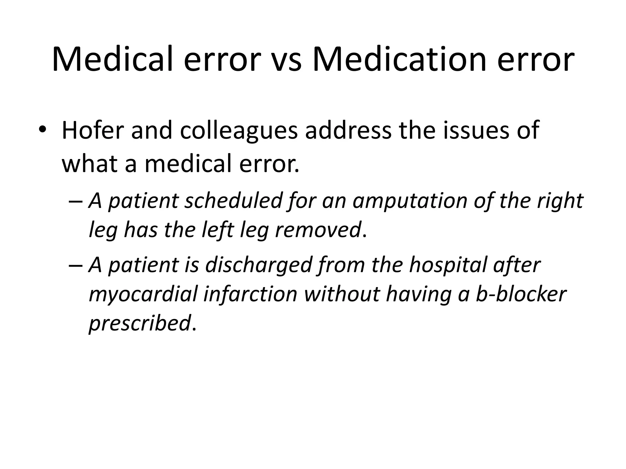 Medical error vs Medication error
• Hofer and colleagues address the issues of
what a medical error.
– A patient scheduled for an amputation of the right
leg has the left leg removed.
– A patient is discharged from the hospital after
myocardial infarction without having a b-blocker
prescribed.
 