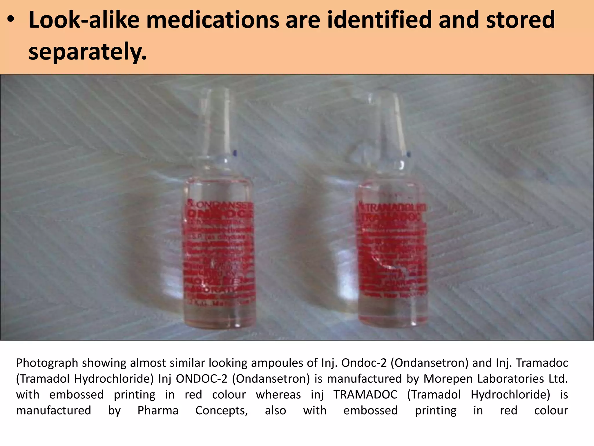 Photograph showing almost similar looking ampoules of Inj. Ondoc-2 (Ondansetron) and Inj. Tramadoc
(Tramadol Hydrochloride) Inj ONDOC-2 (Ondansetron) is manufactured by Morepen Laboratories Ltd.
with embossed printing in red colour whereas inj TRAMADOC (Tramadol Hydrochloride) is
manufactured by Pharma Concepts, also with embossed printing in red colour
• Look-alike medications are identified and stored
separately.
 