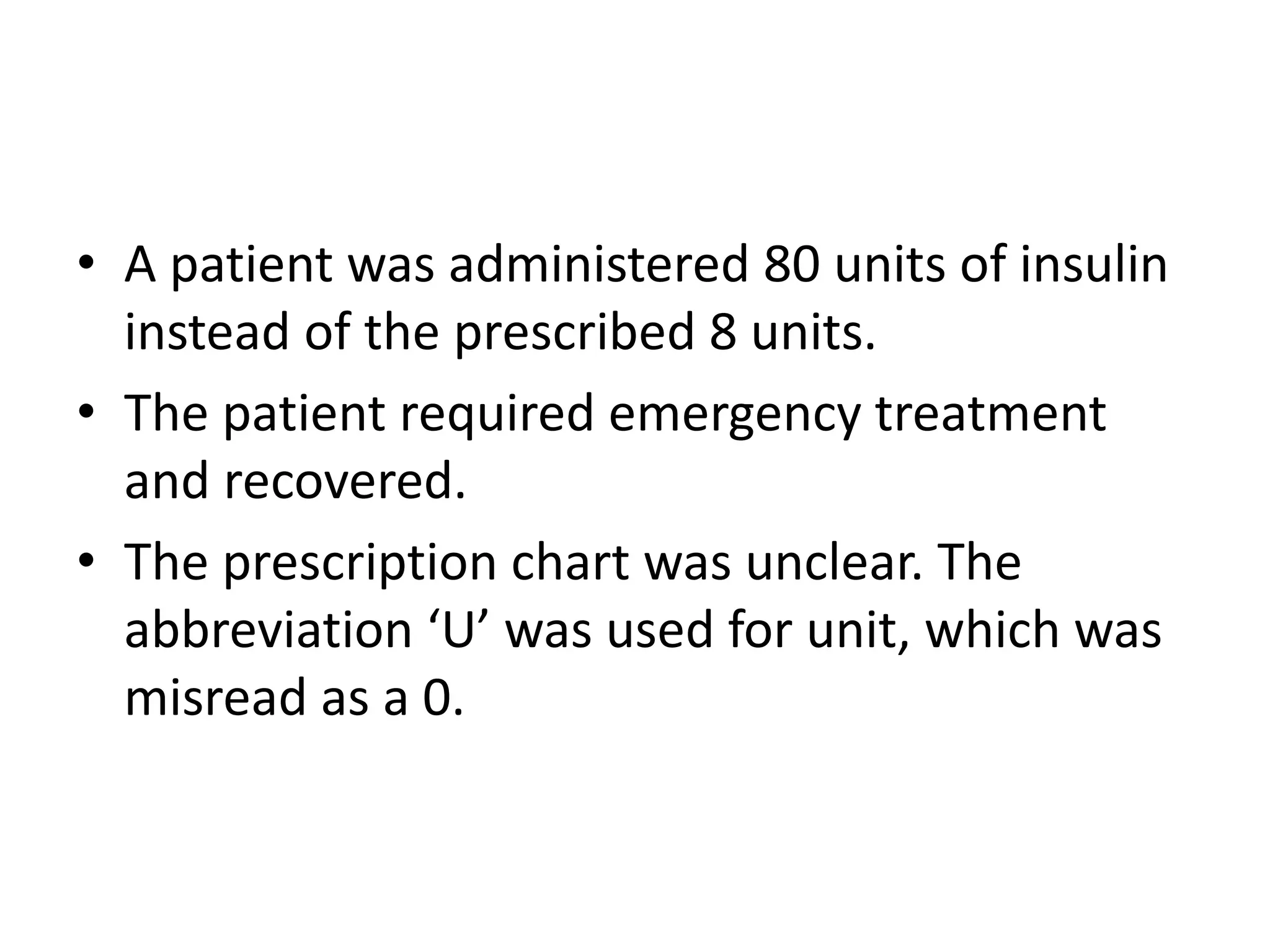 • A patient was administered 80 units of insulin
instead of the prescribed 8 units.
• The patient required emergency treatment
and recovered.
• The prescription chart was unclear. The
abbreviation ‘U’ was used for unit, which was
misread as a 0.
 