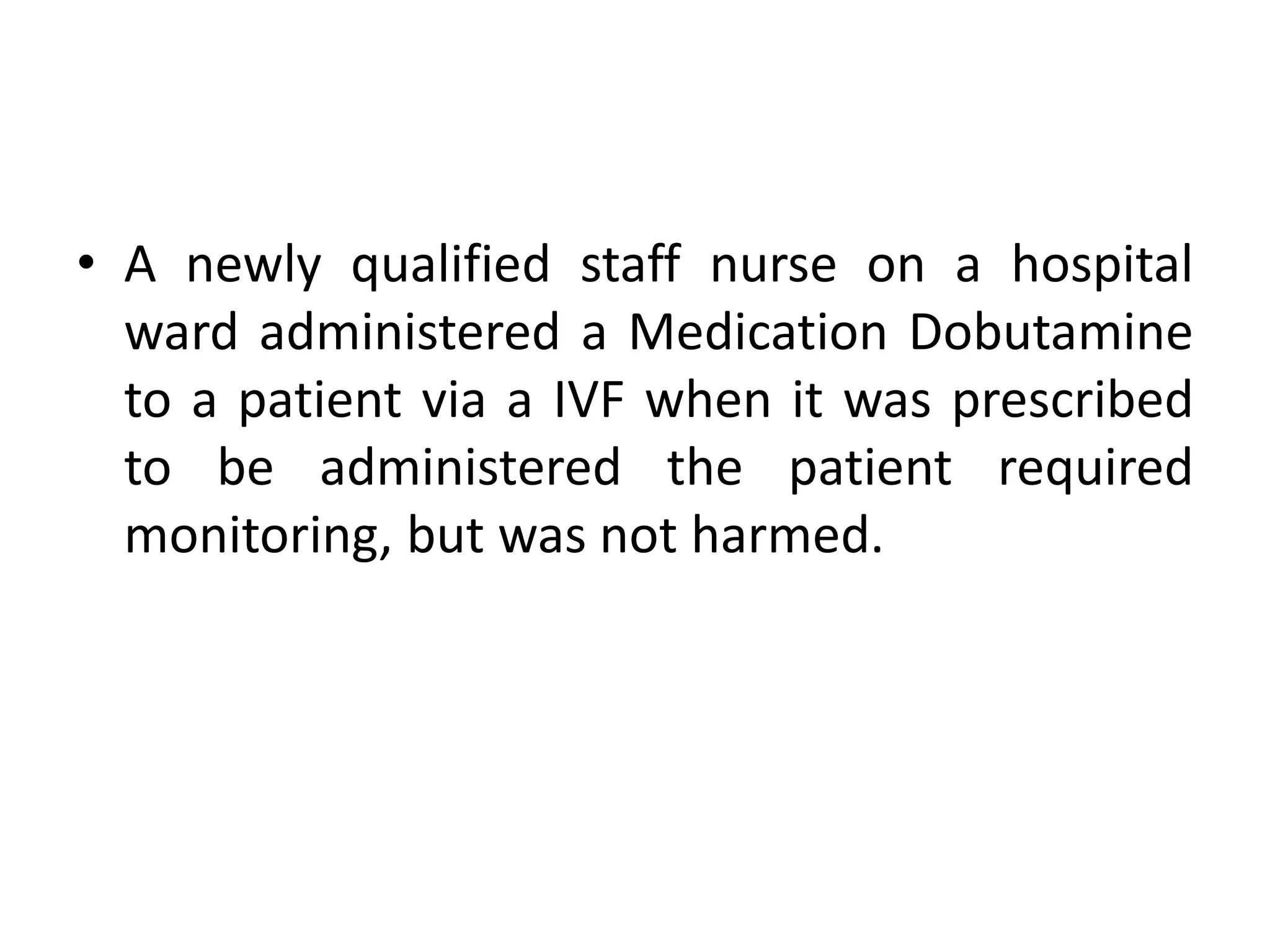 • A newly qualified staff nurse on a hospital
ward administered a Medication Dobutamine
to a patient via a IVF when it was prescribed
to be administered the patient required
monitoring, but was not harmed.
 