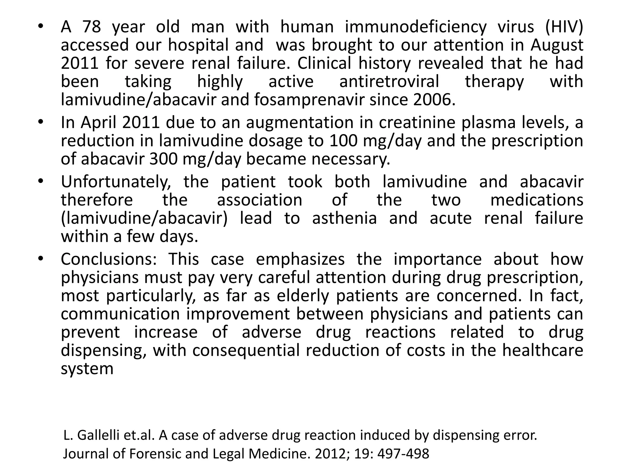 • A 78 year old man with human immunodeficiency virus (HIV)
accessed our hospital and was brought to our attention in August
2011 for severe renal failure. Clinical history revealed that he had
been taking highly active antiretroviral therapy with
lamivudine/abacavir and fosamprenavir since 2006.
• In April 2011 due to an augmentation in creatinine plasma levels, a
reduction in lamivudine dosage to 100 mg/day and the prescription
of abacavir 300 mg/day became necessary.
• Unfortunately, the patient took both lamivudine and abacavir
therefore the association of the two medications
(lamivudine/abacavir) lead to asthenia and acute renal failure
within a few days.
• Conclusions: This case emphasizes the importance about how
physicians must pay very careful attention during drug prescription,
most particularly, as far as elderly patients are concerned. In fact,
communication improvement between physicians and patients can
prevent increase of adverse drug reactions related to drug
dispensing, with consequential reduction of costs in the healthcare
system
L. Gallelli et.al. A case of adverse drug reaction induced by dispensing error.
Journal of Forensic and Legal Medicine. 2012; 19: 497-498
 