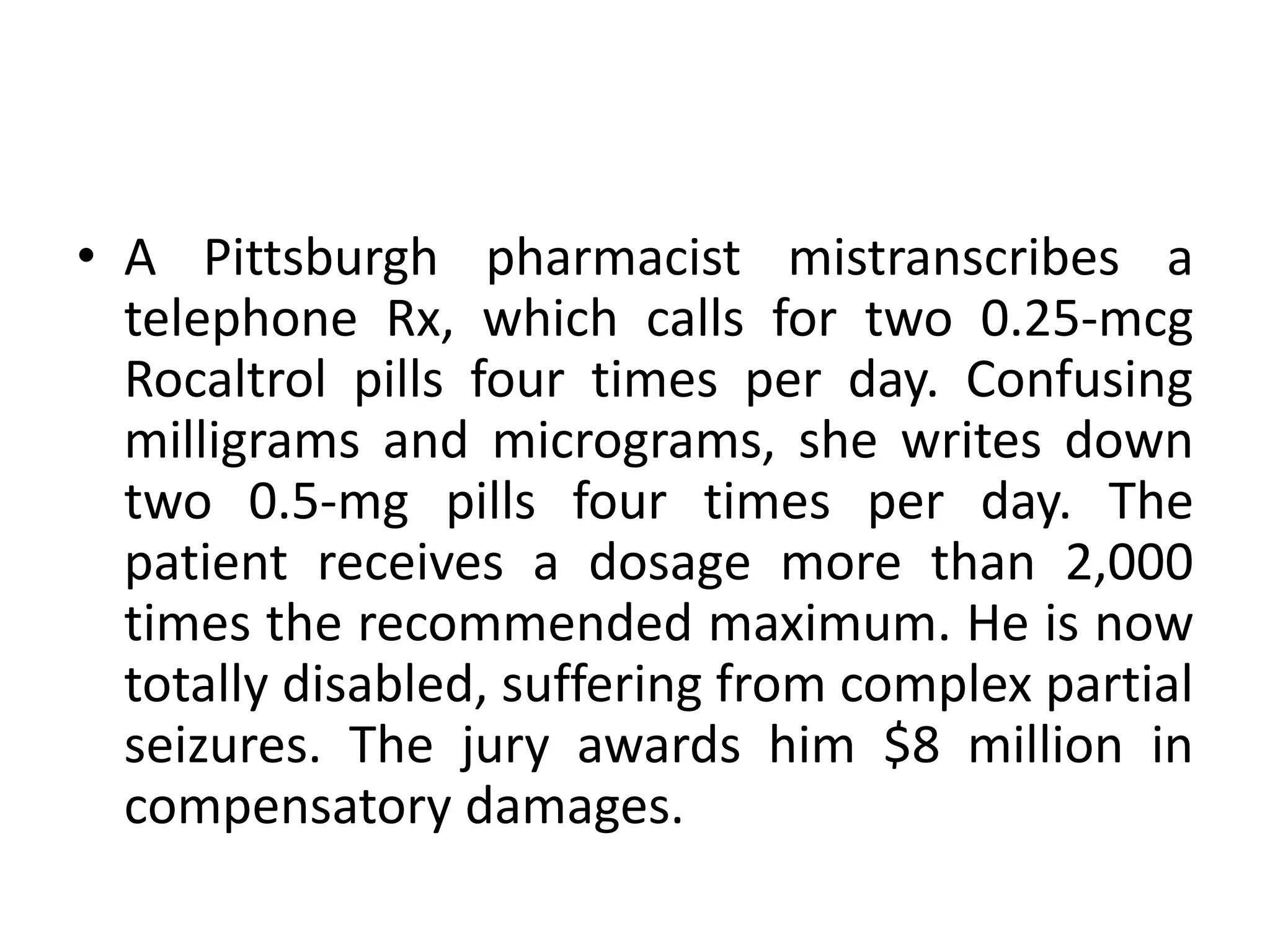 • A Pittsburgh pharmacist mistranscribes a
telephone Rx, which calls for two 0.25-mcg
Rocaltrol pills four times per day. Confusing
milligrams and micrograms, she writes down
two 0.5-mg pills four times per day. The
patient receives a dosage more than 2,000
times the recommended maximum. He is now
totally disabled, suffering from complex partial
seizures. The jury awards him $8 million in
compensatory damages.
 