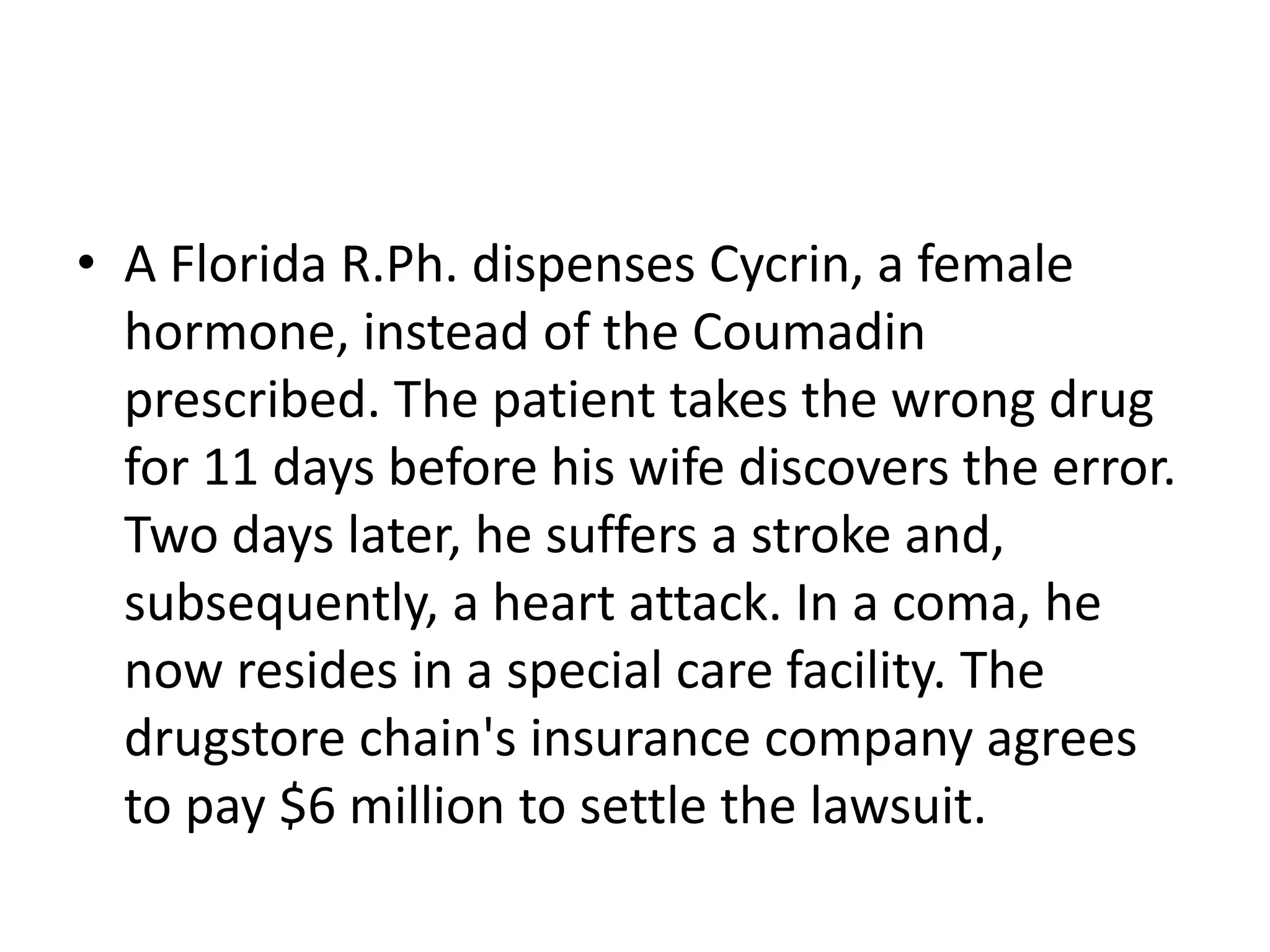 • A Florida R.Ph. dispenses Cycrin, a female
hormone, instead of the Coumadin
prescribed. The patient takes the wrong drug
for 11 days before his wife discovers the error.
Two days later, he suffers a stroke and,
subsequently, a heart attack. In a coma, he
now resides in a special care facility. The
drugstore chain's insurance company agrees
to pay $6 million to settle the lawsuit.
 