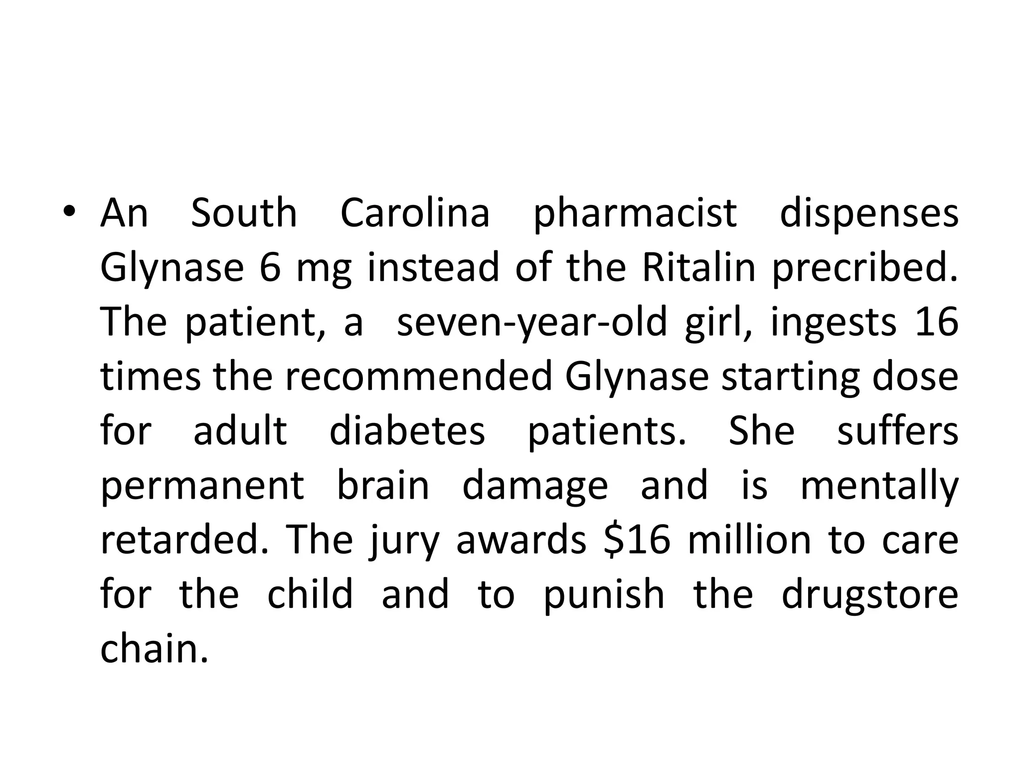 • An South Carolina pharmacist dispenses
Glynase 6 mg instead of the Ritalin precribed.
The patient, a seven-year-old girl, ingests 16
times the recommended Glynase starting dose
for adult diabetes patients. She suffers
permanent brain damage and is mentally
retarded. The jury awards $16 million to care
for the child and to punish the drugstore
chain.
 