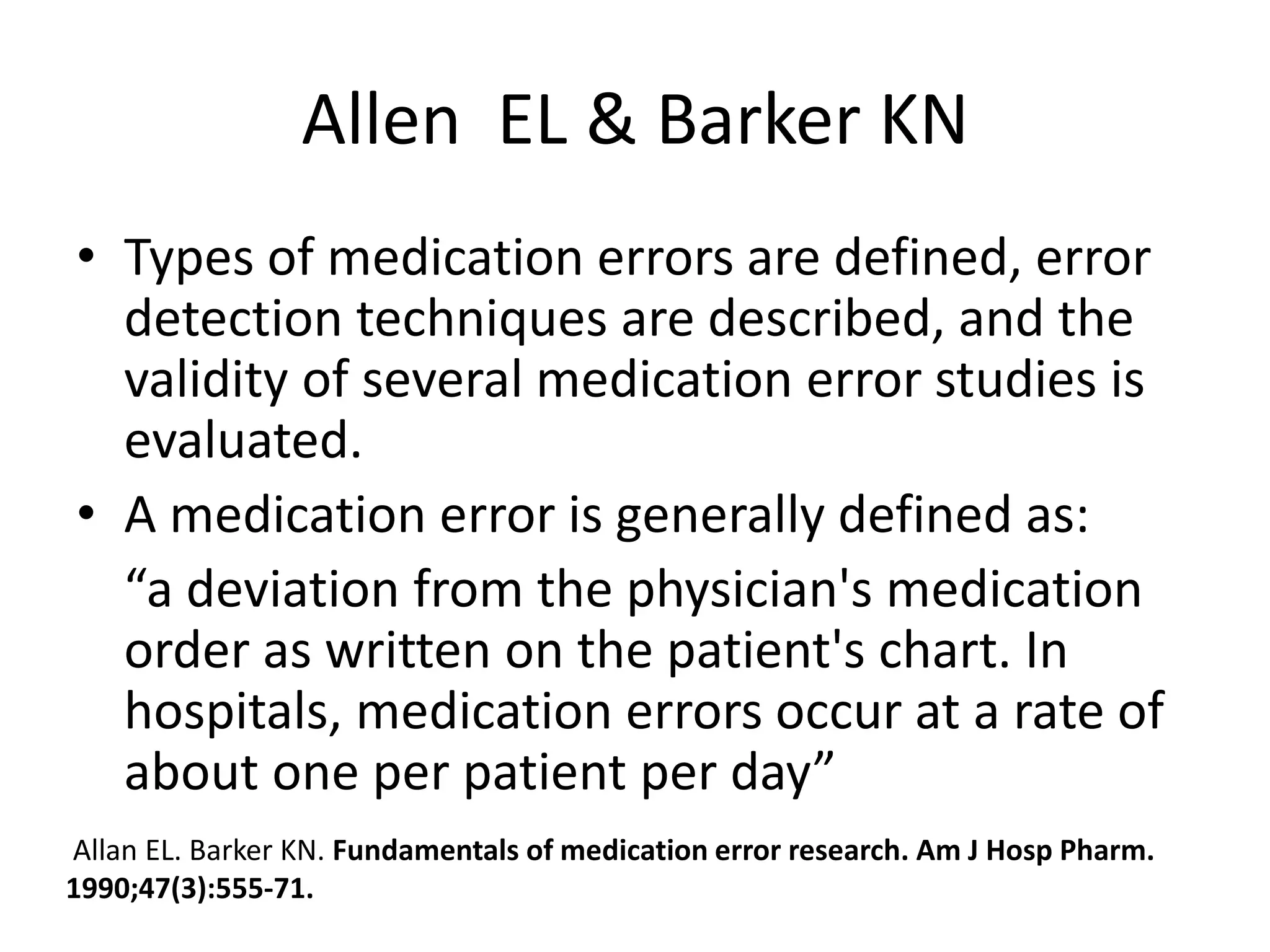 Allen EL & Barker KN
• Types of medication errors are defined, error
detection techniques are described, and the
validity of several medication error studies is
evaluated.
• A medication error is generally defined as:
“a deviation from the physician's medication
order as written on the patient's chart. In
hospitals, medication errors occur at a rate of
about one per patient per day”
Allan EL. Barker KN. Fundamentals of medication error research. Am J Hosp Pharm.
1990;47(3):555-71.
 