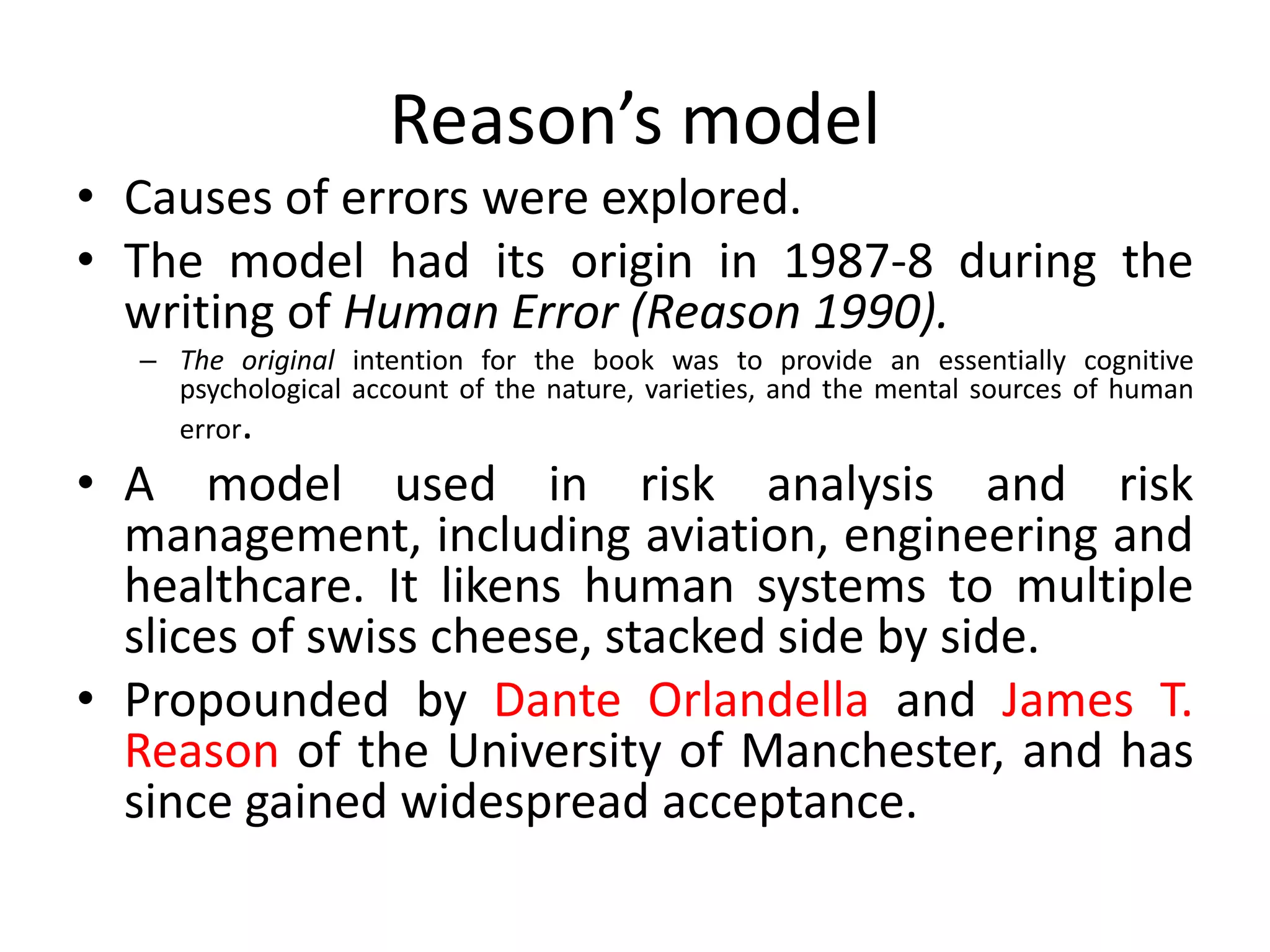 Reason’s model
• Causes of errors were explored.
• The model had its origin in 1987-8 during the
writing of Human Error (Reason 1990).
– The original intention for the book was to provide an essentially cognitive
psychological account of the nature, varieties, and the mental sources of human
error.
• A model used in risk analysis and risk
management, including aviation, engineering and
healthcare. It likens human systems to multiple
slices of swiss cheese, stacked side by side.
• Propounded by Dante Orlandella and James T.
Reason of the University of Manchester, and has
since gained widespread acceptance.
 