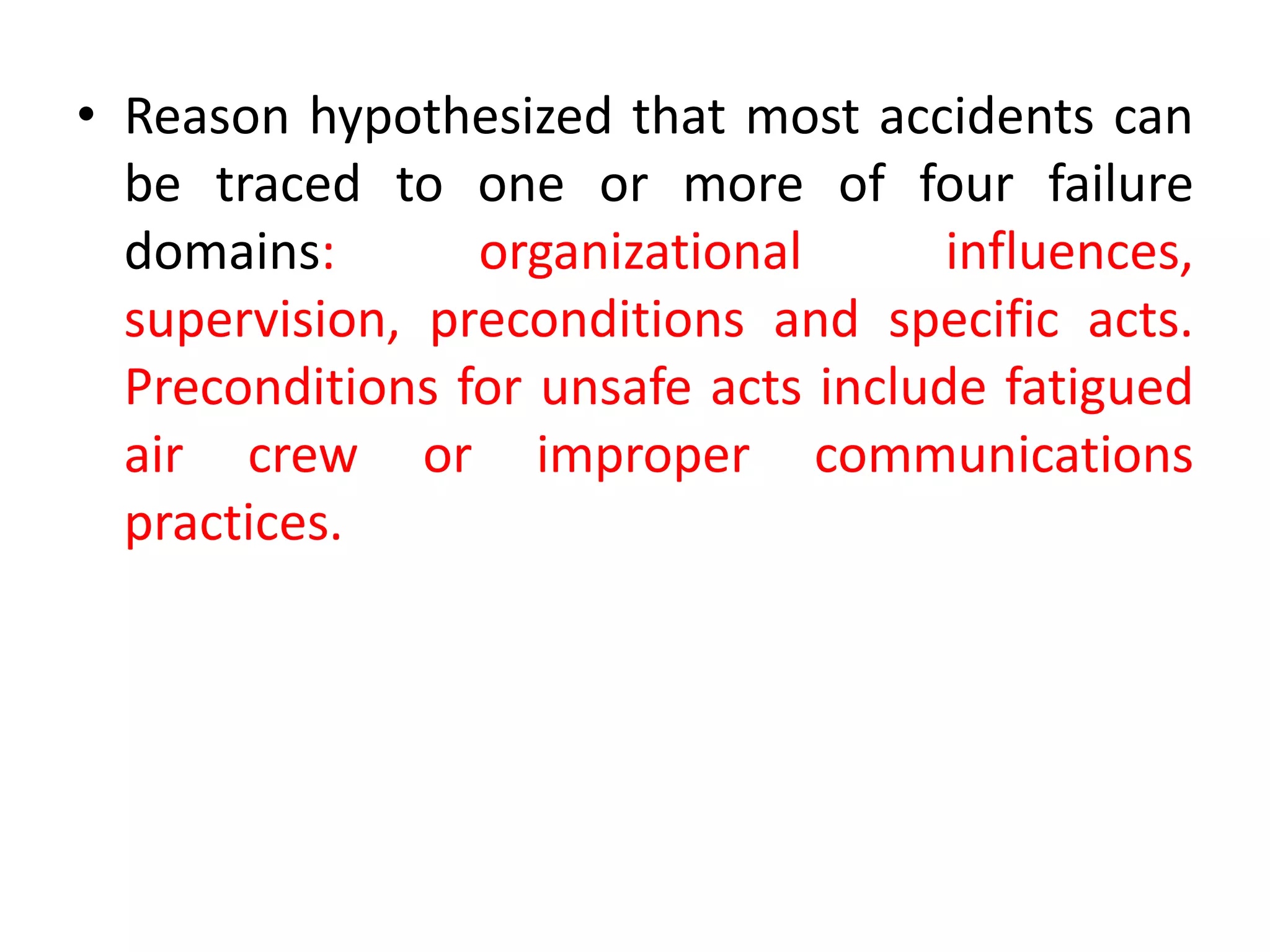 • Reason hypothesized that most accidents can
be traced to one or more of four failure
domains: organizational influences,
supervision, preconditions and specific acts.
Preconditions for unsafe acts include fatigued
air crew or improper communications
practices.
 