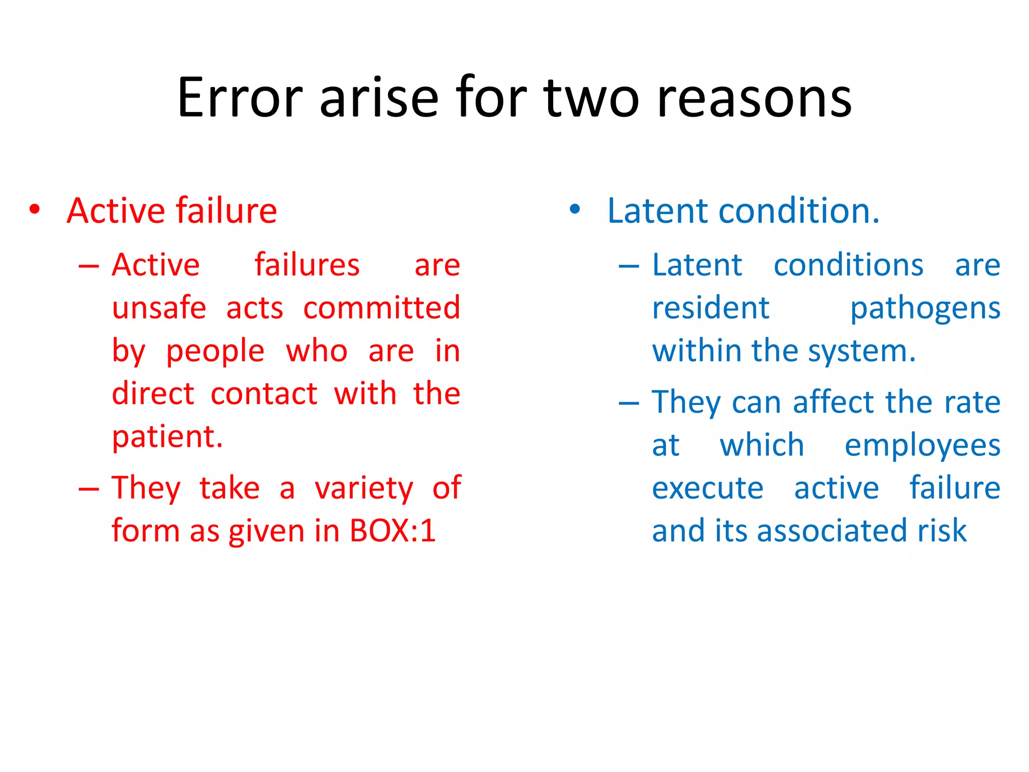 Error arise for two reasons
• Active failure
– Active failures are
unsafe acts committed
by people who are in
direct contact with the
patient.
– They take a variety of
form as given in BOX:1
• Latent condition.
– Latent conditions are
resident pathogens
within the system.
– They can affect the rate
at which employees
execute active failure
and its associated risk
 