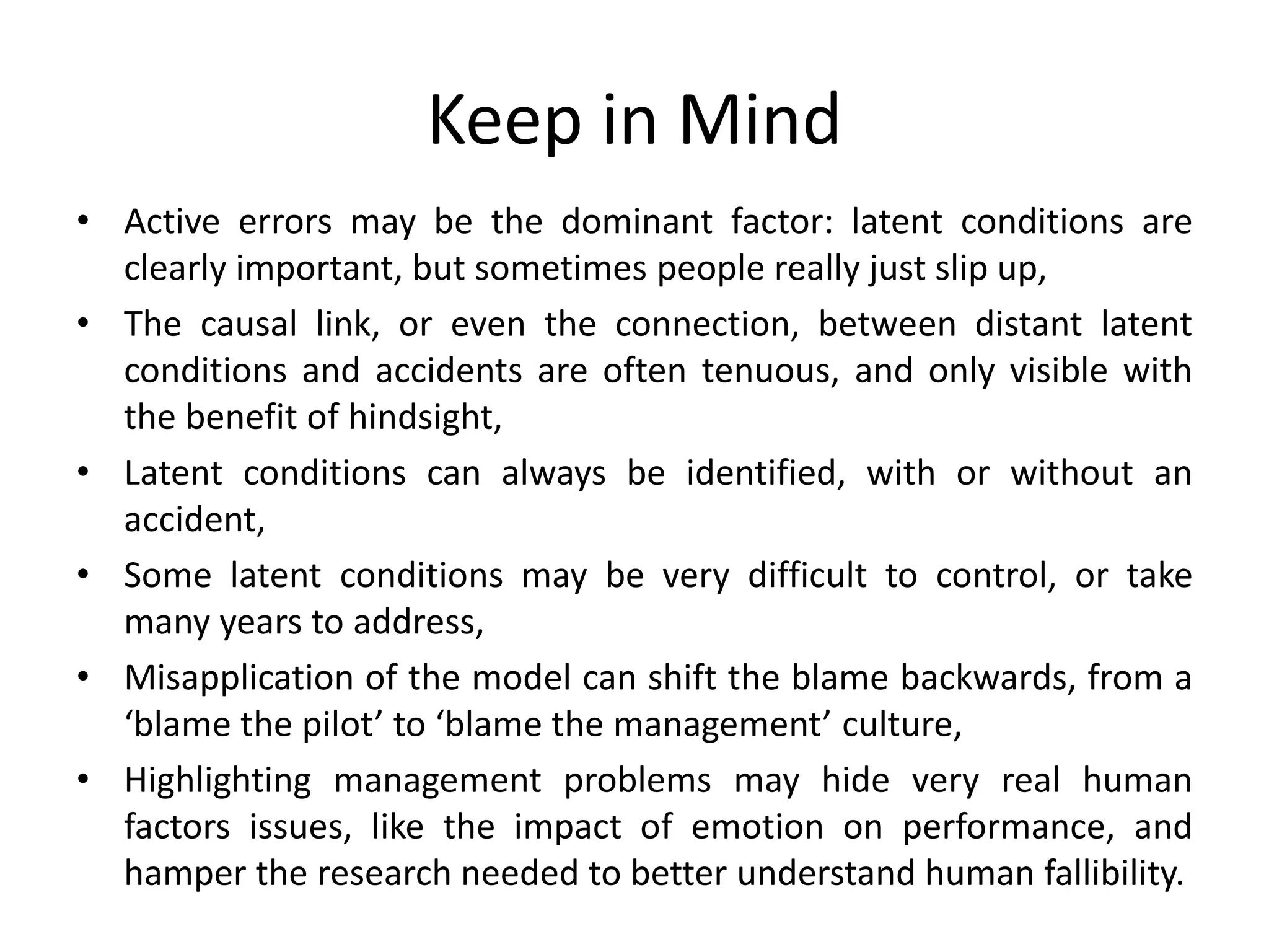 Keep in Mind
• Active errors may be the dominant factor: latent conditions are
clearly important, but sometimes people really just slip up,
• The causal link, or even the connection, between distant latent
conditions and accidents are often tenuous, and only visible with
the benefit of hindsight,
• Latent conditions can always be identified, with or without an
accident,
• Some latent conditions may be very difficult to control, or take
many years to address,
• Misapplication of the model can shift the blame backwards, from a
‘blame the pilot’ to ‘blame the management’ culture,
• Highlighting management problems may hide very real human
factors issues, like the impact of emotion on performance, and
hamper the research needed to better understand human fallibility.
 