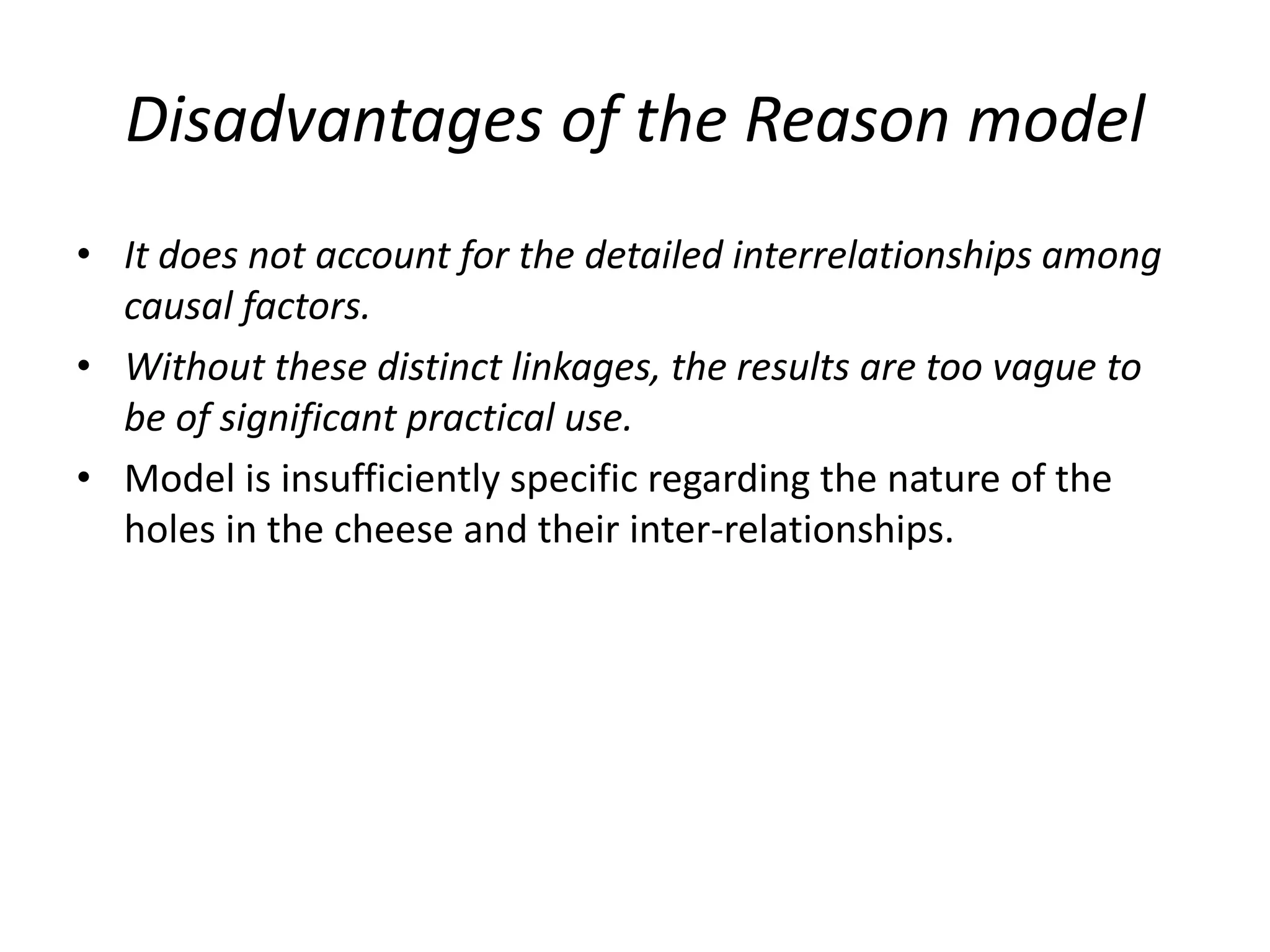 Disadvantages of the Reason model
• It does not account for the detailed interrelationships among
causal factors.
• Without these distinct linkages, the results are too vague to
be of significant practical use.
• Model is insufficiently specific regarding the nature of the
holes in the cheese and their inter-relationships.
 