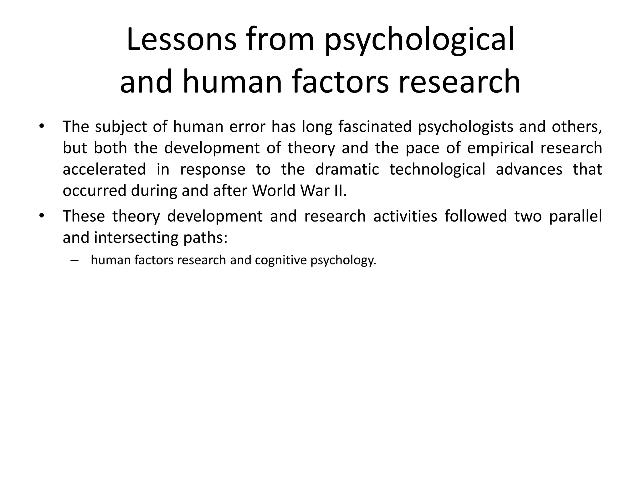 Lessons from psychological
and human factors research
• The subject of human error has long fascinated psychologists and others,
but both the development of theory and the pace of empirical research
accelerated in response to the dramatic technological advances that
occurred during and after World War II.
• These theory development and research activities followed two parallel
and intersecting paths:
– human factors research and cognitive psychology.
 