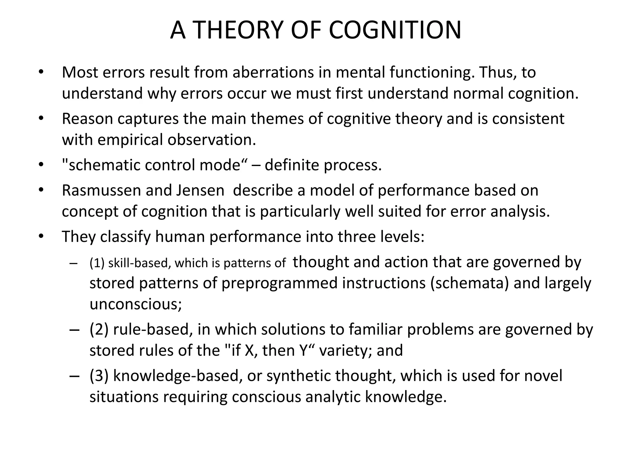 A THEORY OF COGNITION
• Most errors result from aberrations in mental functioning. Thus, to
understand why errors occur we must first understand normal cognition.
• Reason captures the main themes of cognitive theory and is consistent
with empirical observation.
• "schematic control mode“ – definite process.
• Rasmussen and Jensen describe a model of performance based on
concept of cognition that is particularly well suited for error analysis.
• They classify human performance into three levels:
– (1) skill-based, which is patterns of thought and action that are governed by
stored patterns of preprogrammed instructions (schemata) and largely
unconscious;
– (2) rule-based, in which solutions to familiar problems are governed by
stored rules of the "if X, then Y“ variety; and
– (3) knowledge-based, or synthetic thought, which is used for novel
situations requiring conscious analytic knowledge.
 