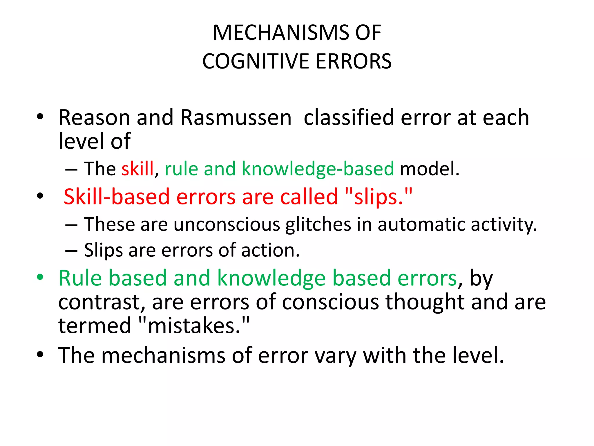 MECHANISMS OF
COGNITIVE ERRORS
• Reason and Rasmussen classified error at each
level of
– The skill, rule and knowledge-based model.
• Skill-based errors are called "slips."
– These are unconscious glitches in automatic activity.
– Slips are errors of action.
• Rule based and knowledge based errors, by
contrast, are errors of conscious thought and are
termed "mistakes."
• The mechanisms of error vary with the level.
 