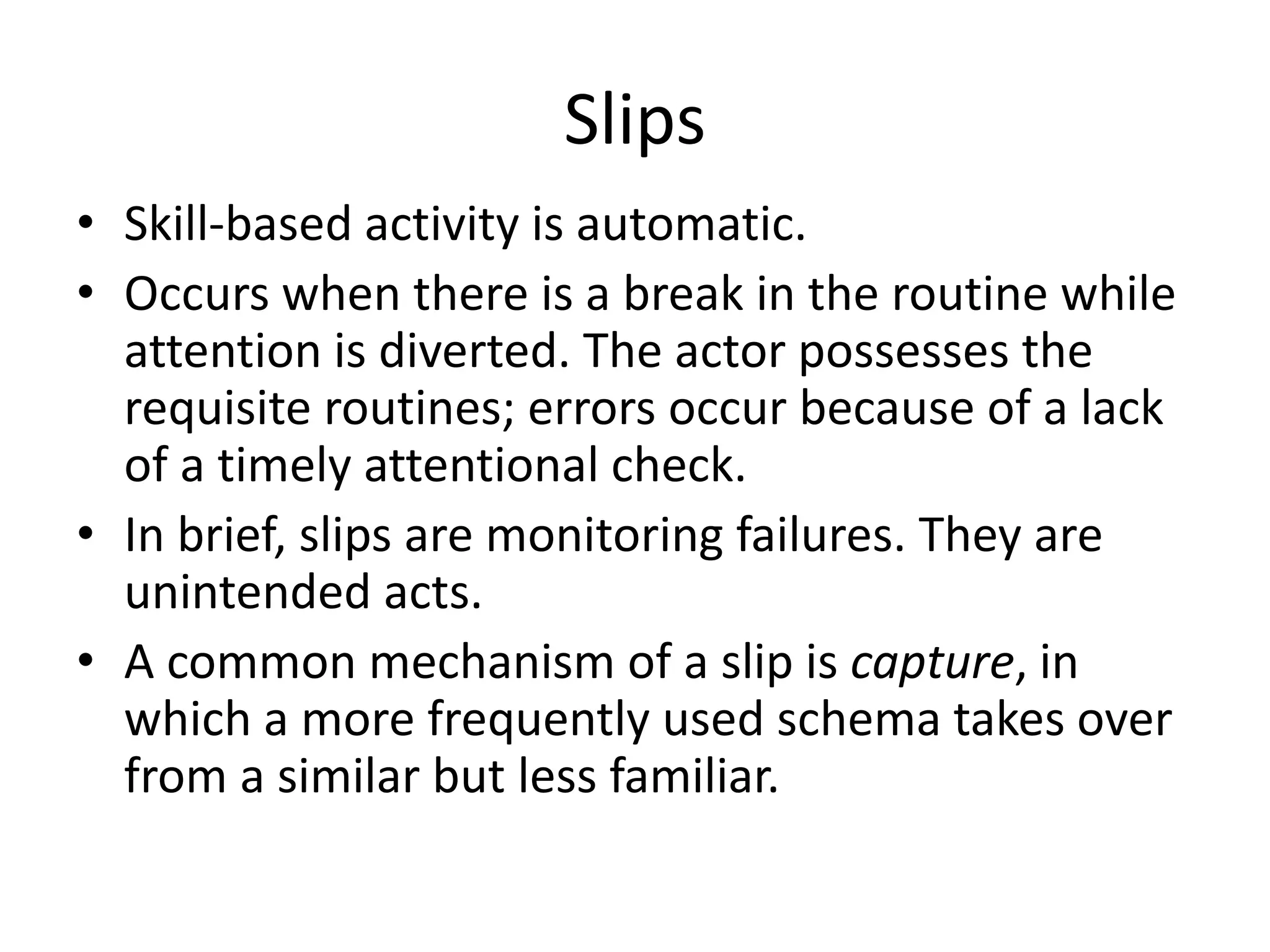 Slips
• Skill-based activity is automatic.
• Occurs when there is a break in the routine while
attention is diverted. The actor possesses the
requisite routines; errors occur because of a lack
of a timely attentional check.
• In brief, slips are monitoring failures. They are
unintended acts.
• A common mechanism of a slip is capture, in
which a more frequently used schema takes over
from a similar but less familiar.
 