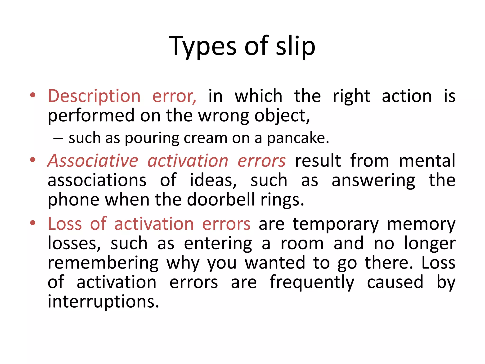 Types of slip
• Description error, in which the right action is
performed on the wrong object,
– such as pouring cream on a pancake.
• Associative activation errors result from mental
associations of ideas, such as answering the
phone when the doorbell rings.
• Loss of activation errors are temporary memory
losses, such as entering a room and no longer
remembering why you wanted to go there. Loss
of activation errors are frequently caused by
interruptions.
 