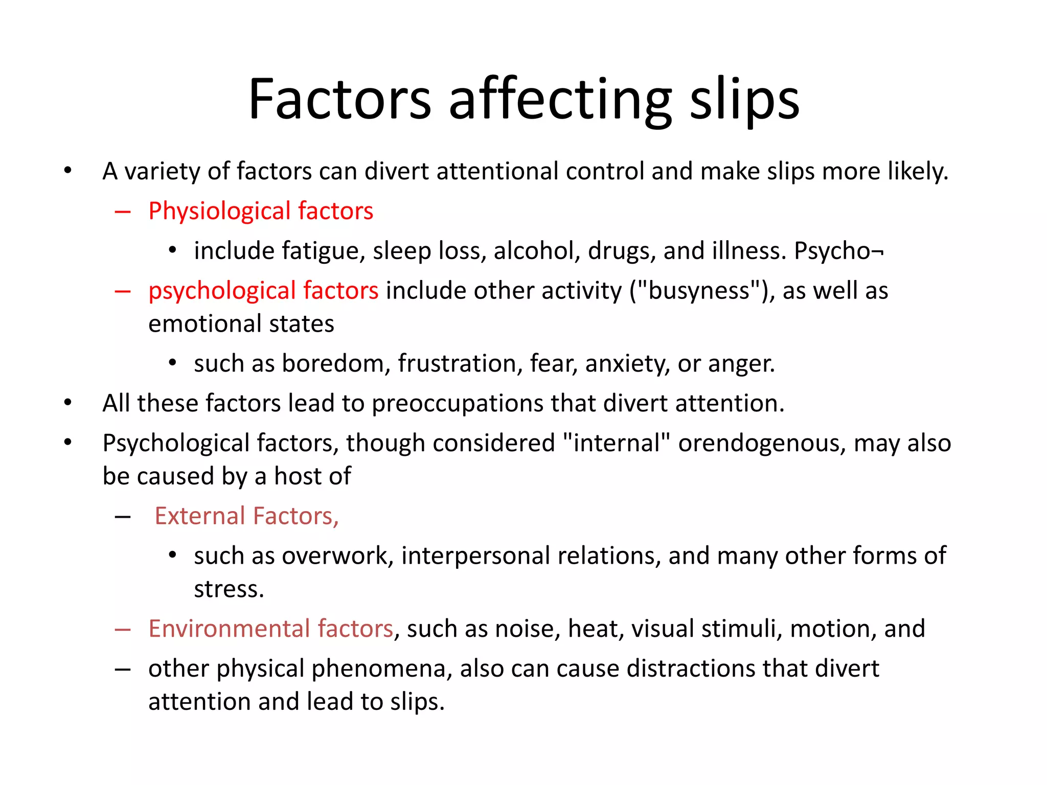 Factors affecting slips
• A variety of factors can divert attentional control and make slips more likely.
– Physiological factors
• include fatigue, sleep loss, alcohol, drugs, and illness. Psycho¬
– psychological factors include other activity ("busyness"), as well as
emotional states
• such as boredom, frustration, fear, anxiety, or anger.
• All these factors lead to preoccupations that divert attention.
• Psychological factors, though considered "internal" orendogenous, may also
be caused by a host of
– External Factors,
• such as overwork, interpersonal relations, and many other forms of
stress.
– Environmental factors, such as noise, heat, visual stimuli, motion, and
– other physical phenomena, also can cause distractions that divert
attention and lead to slips.
 