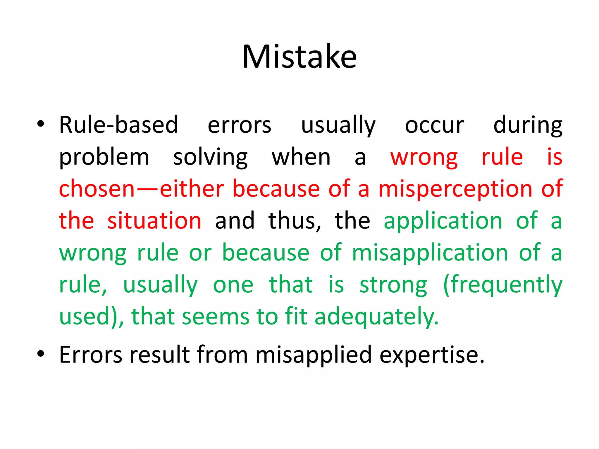 Mistake
• Rule-based errors usually occur during
problem solving when a wrong rule is
chosen—either because of a misperception of
the situation and thus, the application of a
wrong rule or because of misapplication of a
rule, usually one that is strong (frequently
used), that seems to fit adequately.
• Errors result from misapplied expertise.
 