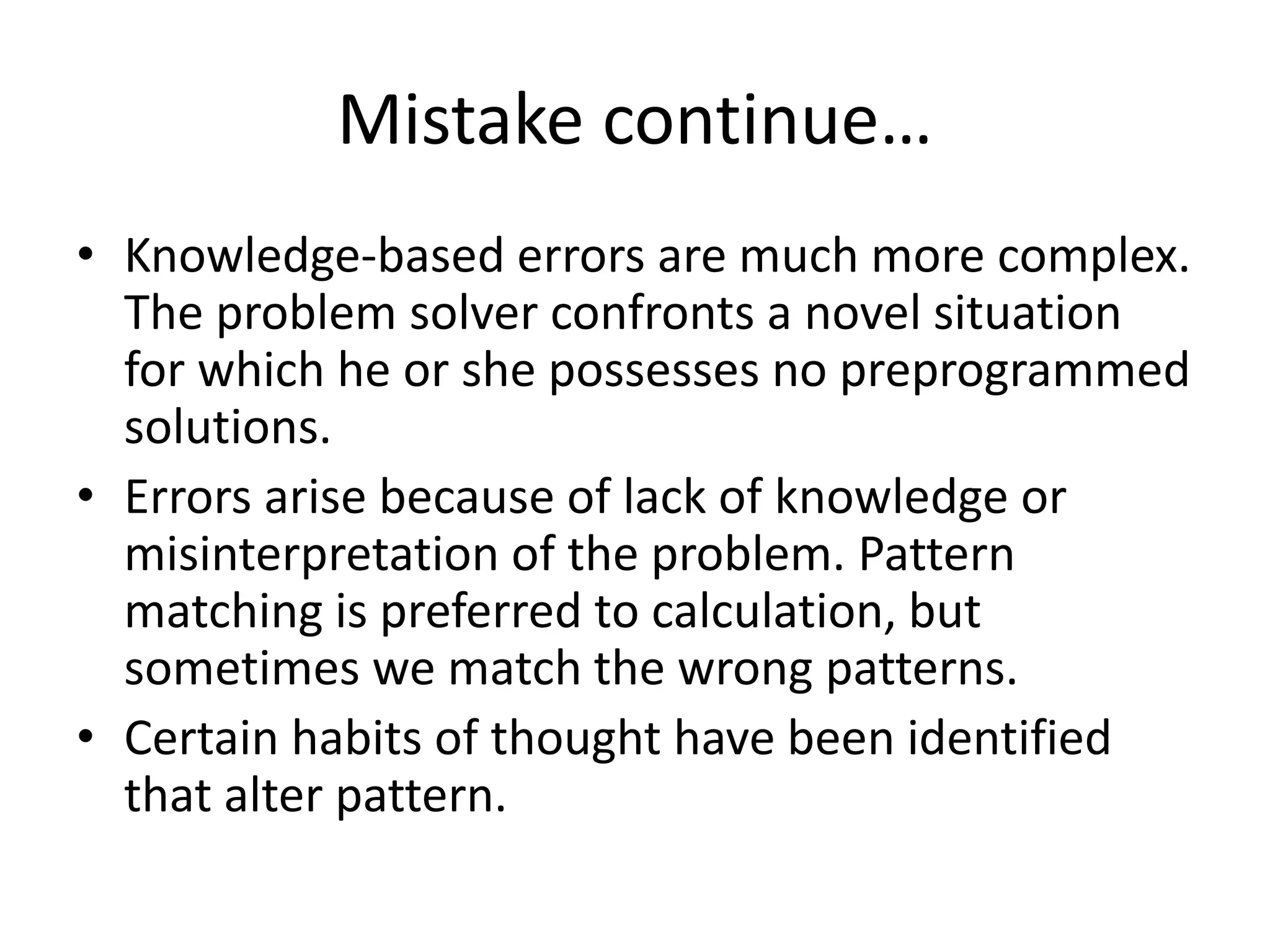 Mistake continue…
• Knowledge-based errors are much more complex.
The problem solver confronts a novel situation
for which he or she possesses no preprogrammed
solutions.
• Errors arise because of lack of knowledge or
misinterpretation of the problem. Pattern
matching is preferred to calculation, but
sometimes we match the wrong patterns.
• Certain habits of thought have been identified
that alter pattern.
 