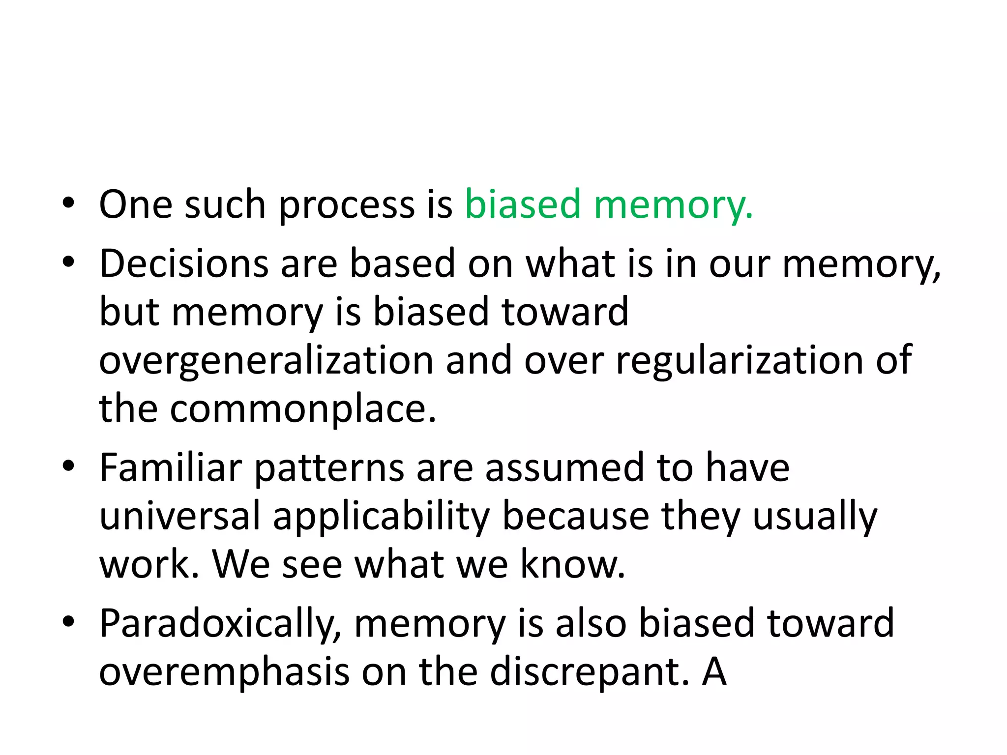 • One such process is biased memory.
• Decisions are based on what is in our memory,
but memory is biased toward
overgeneralization and over regularization of
the commonplace.
• Familiar patterns are assumed to have
universal applicability because they usually
work. We see what we know.
• Paradoxically, memory is also biased toward
overemphasis on the discrepant. A
 
