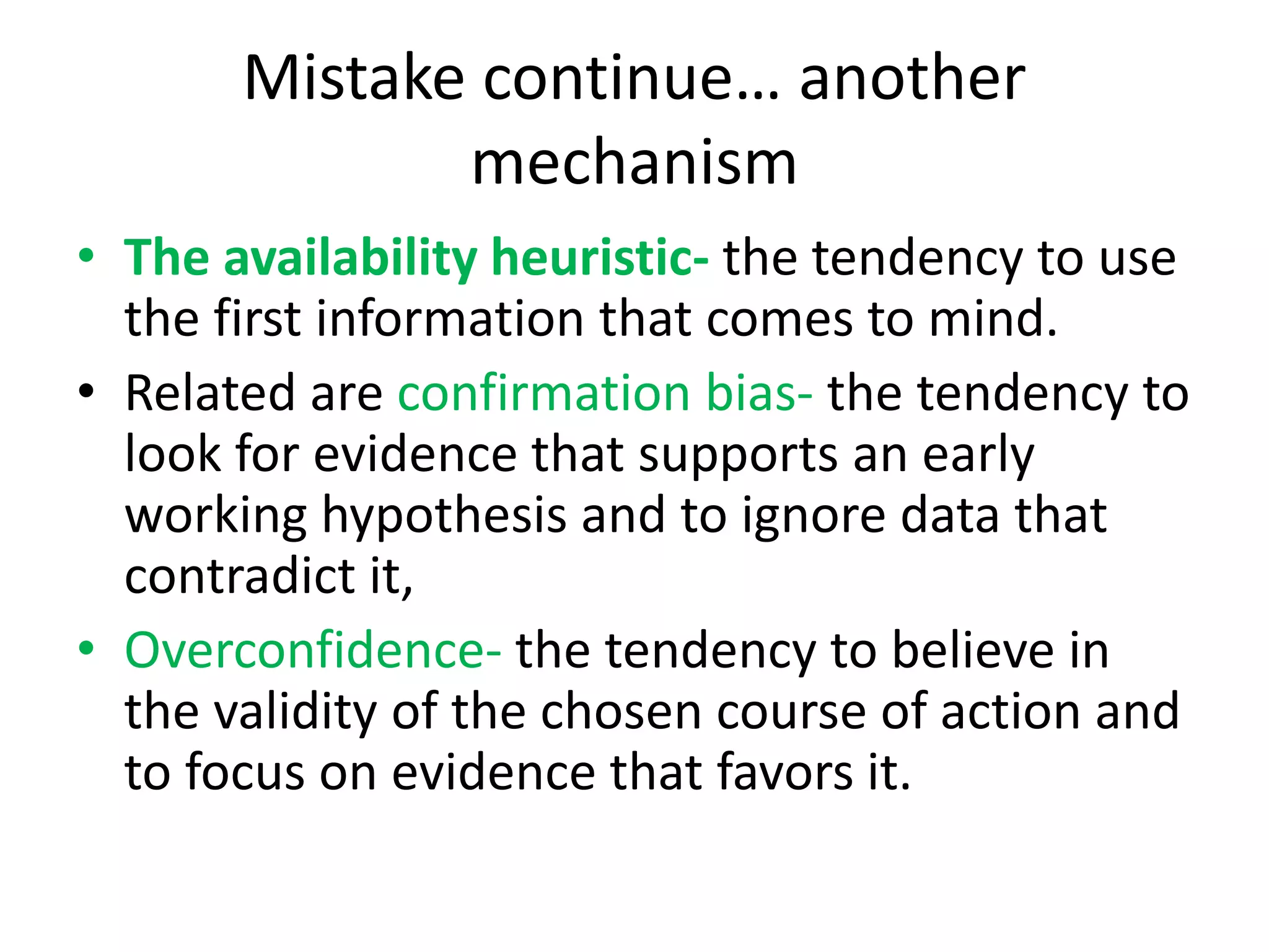 Mistake continue… another
mechanism
• The availability heuristic- the tendency to use
the first information that comes to mind.
• Related are confirmation bias- the tendency to
look for evidence that supports an early
working hypothesis and to ignore data that
contradict it,
• Overconfidence- the tendency to believe in
the validity of the chosen course of action and
to focus on evidence that favors it.
 