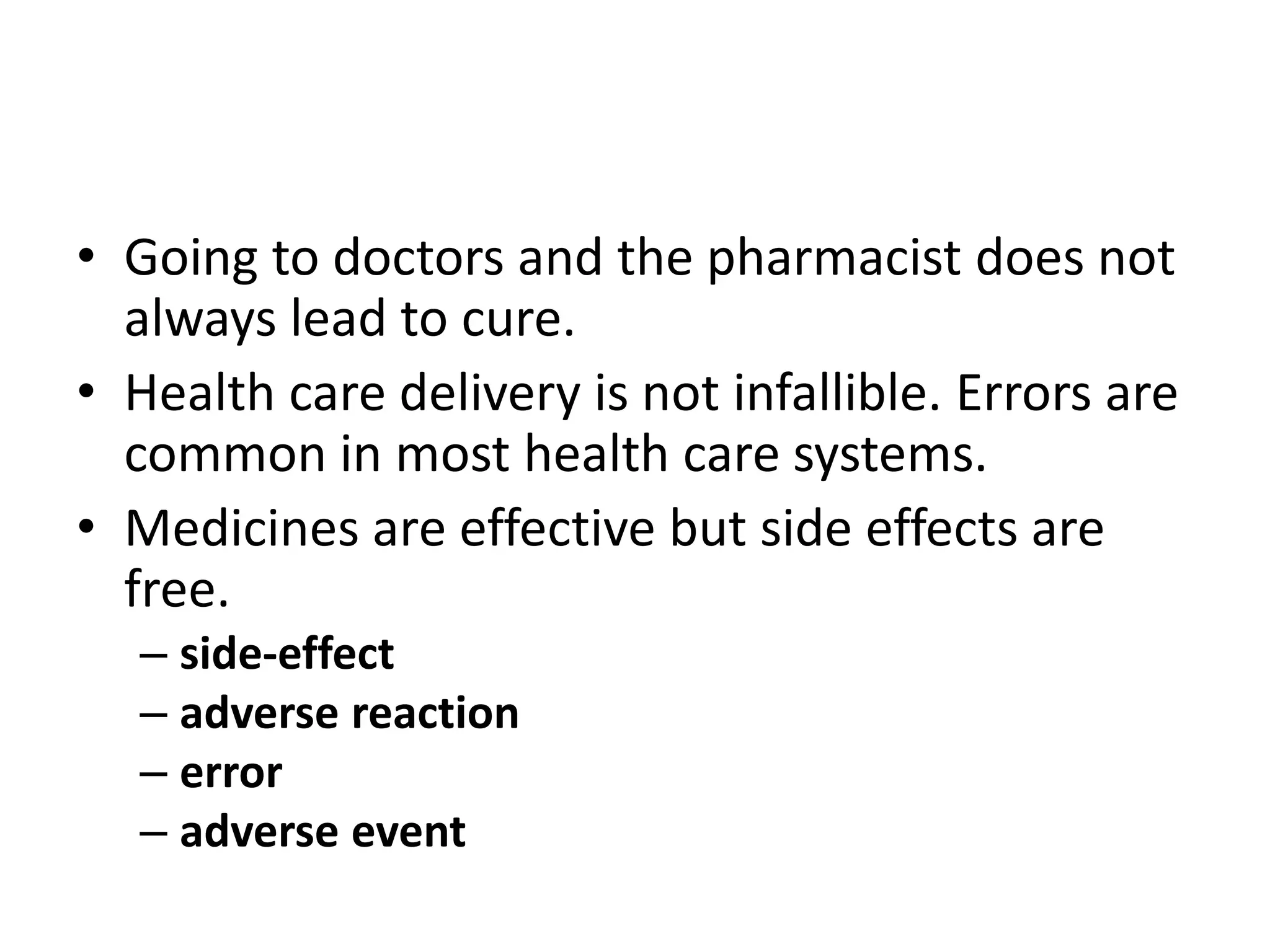 • Going to doctors and the pharmacist does not
always lead to cure.
• Health care delivery is not infallible. Errors are
common in most health care systems.
• Medicines are effective but side effects are
free.
– side-effect
– adverse reaction
– error
– adverse event
 