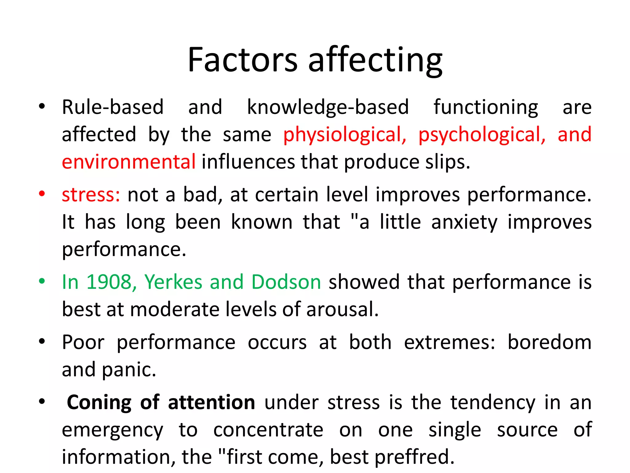 Factors affecting
• Rule-based and knowledge-based functioning are
affected by the same physiological, psychological, and
environmental influences that produce slips.
• stress: not a bad, at certain level improves performance.
It has long been known that "a little anxiety improves
performance.
• In 1908, Yerkes and Dodson showed that performance is
best at moderate levels of arousal.
• Poor performance occurs at both extremes: boredom
and panic.
• Coning of attention under stress is the tendency in an
emergency to concentrate on one single source of
information, the "first come, best preffred.
 