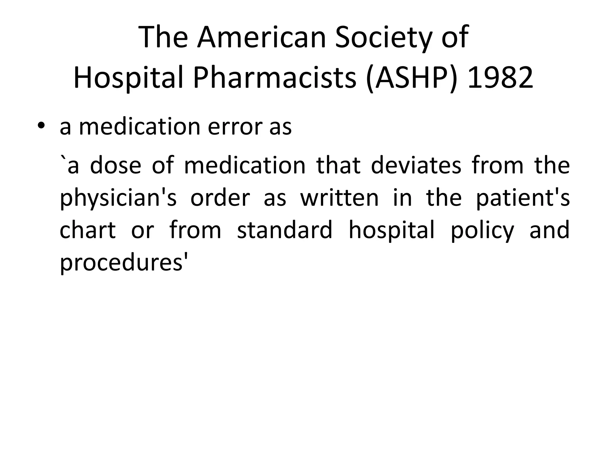 The American Society of
Hospital Pharmacists (ASHP) 1982
• a medication error as
`a dose of medication that deviates from the
physician's order as written in the patient's
chart or from standard hospital policy and
procedures'
 