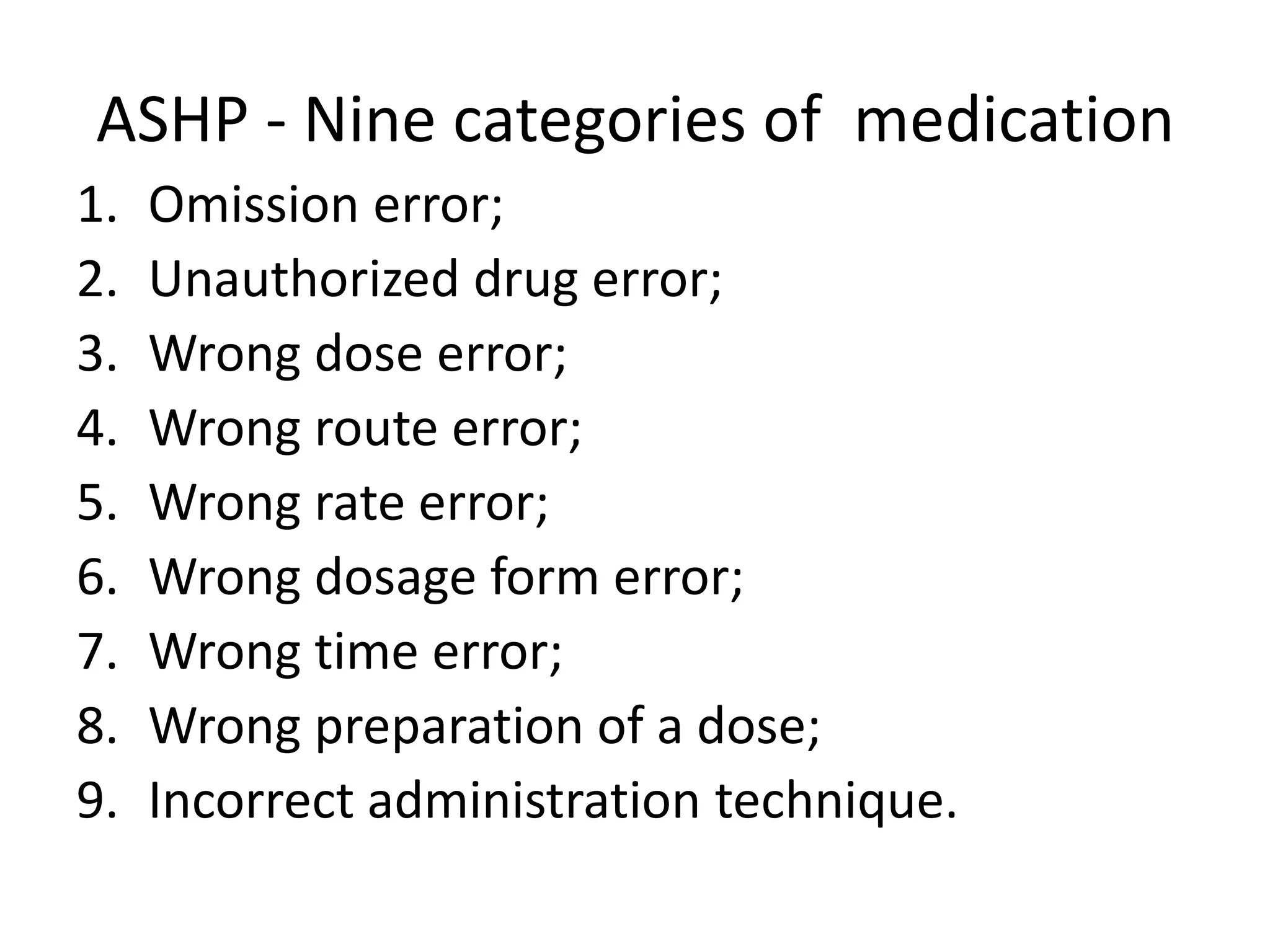 ASHP - Nine categories of medication
1. Omission error;
2. Unauthorized drug error;
3. Wrong dose error;
4. Wrong route error;
5. Wrong rate error;
6. Wrong dosage form error;
7. Wrong time error;
8. Wrong preparation of a dose;
9. Incorrect administration technique.
 