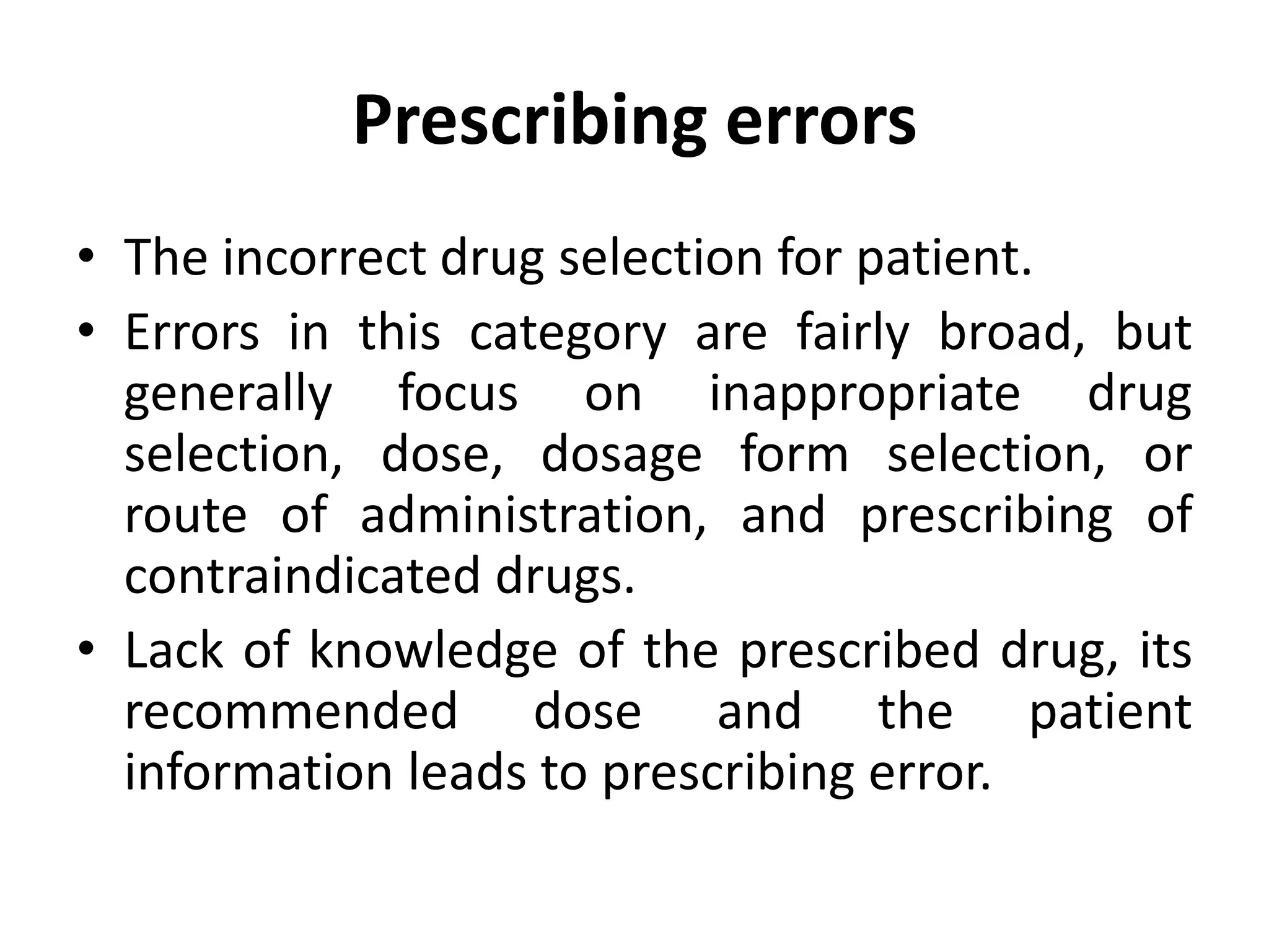 Prescribing errors
• The incorrect drug selection for patient.
• Errors in this category are fairly broad, but
generally focus on inappropriate drug
selection, dose, dosage form selection, or
route of administration, and prescribing of
contraindicated drugs.
• Lack of knowledge of the prescribed drug, its
recommended dose and the patient
information leads to prescribing error.
 