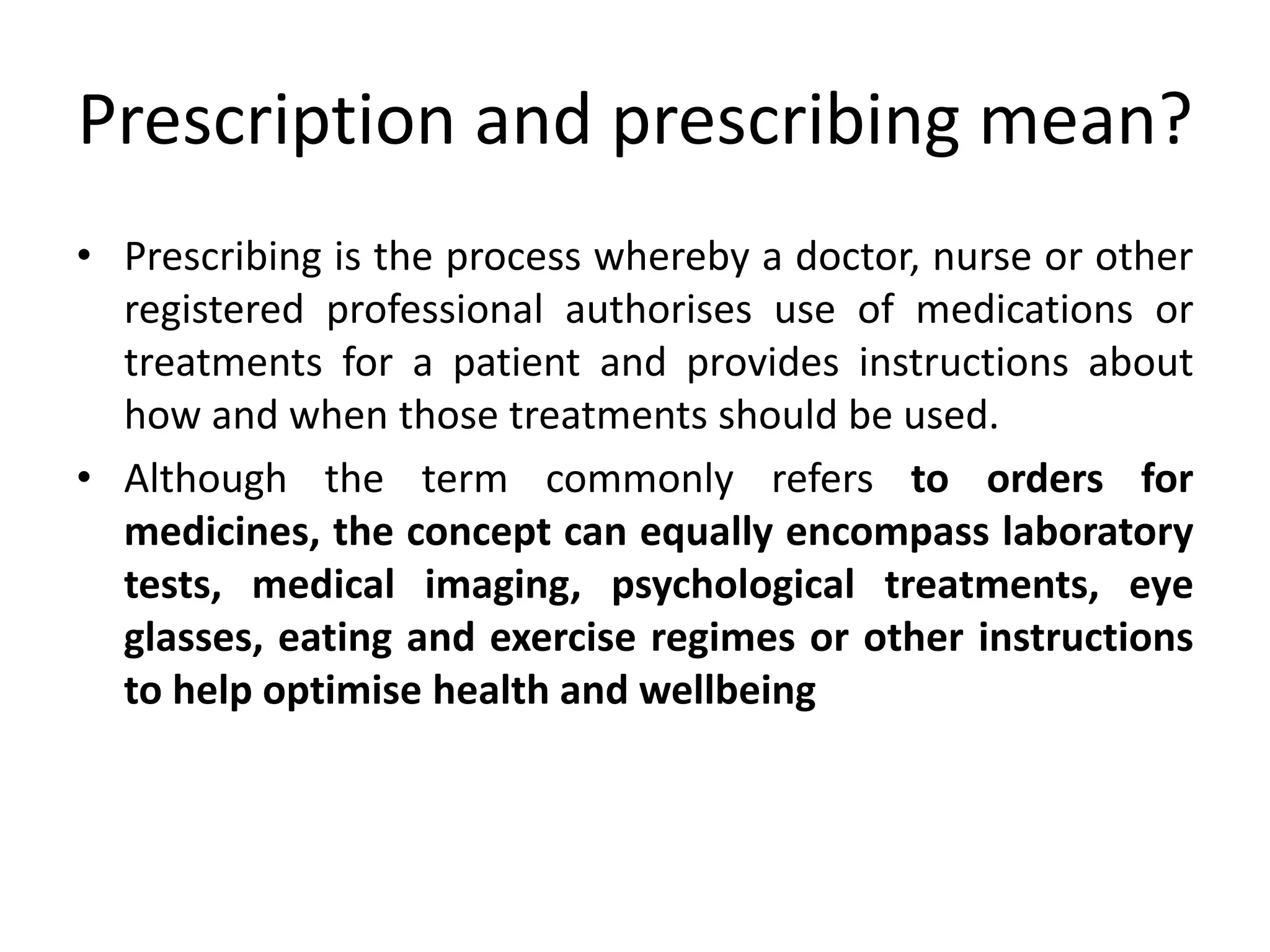 Prescription and prescribing mean?
• Prescribing is the process whereby a doctor, nurse or other
registered professional authorises use of medications or
treatments for a patient and provides instructions about
how and when those treatments should be used.
• Although the term commonly refers to orders for
medicines, the concept can equally encompass laboratory
tests, medical imaging, psychological treatments, eye
glasses, eating and exercise regimes or other instructions
to help optimise health and wellbeing
 
