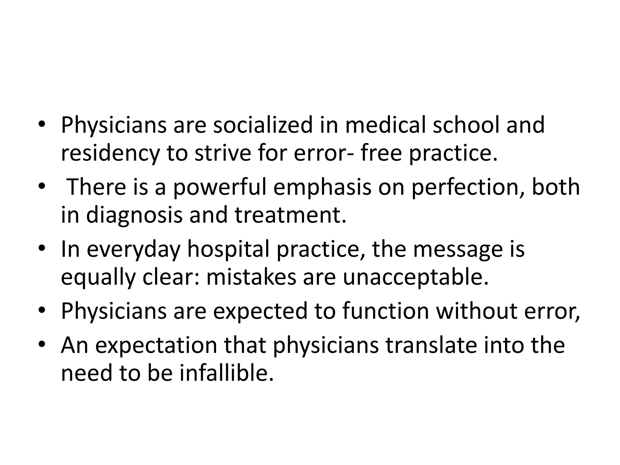 • Physicians are socialized in medical school and
residency to strive for error- free practice.
• There is a powerful emphasis on perfection, both
in diagnosis and treatment.
• In everyday hospital practice, the message is
equally clear: mistakes are unacceptable.
• Physicians are expected to function without error,
• An expectation that physicians translate into the
need to be infallible.
 