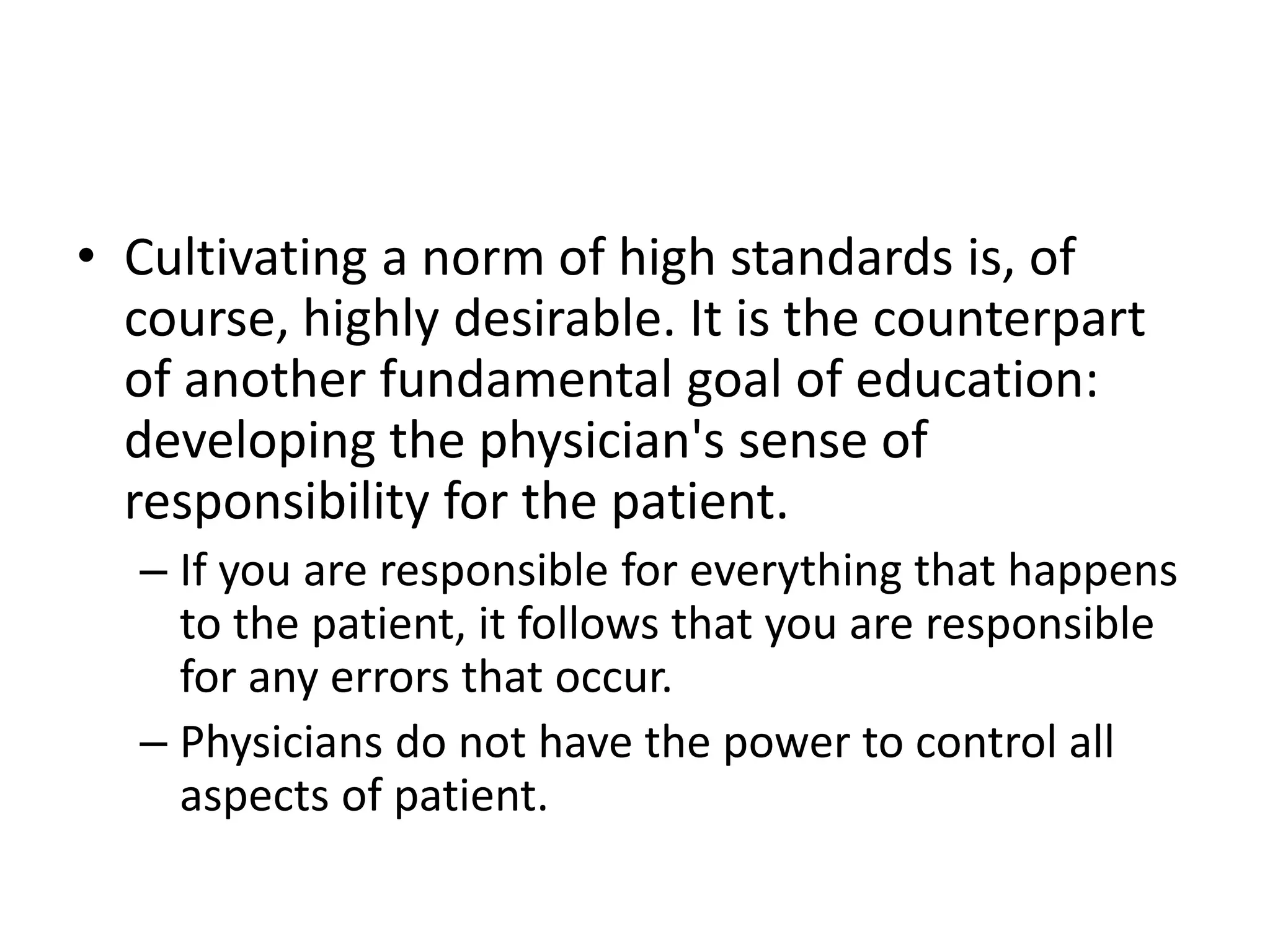 • Cultivating a norm of high standards is, of
course, highly desirable. It is the counterpart
of another fundamental goal of education:
developing the physician's sense of
responsibility for the patient.
– If you are responsible for everything that happens
to the patient, it follows that you are responsible
for any errors that occur.
– Physicians do not have the power to control all
aspects of patient.
 