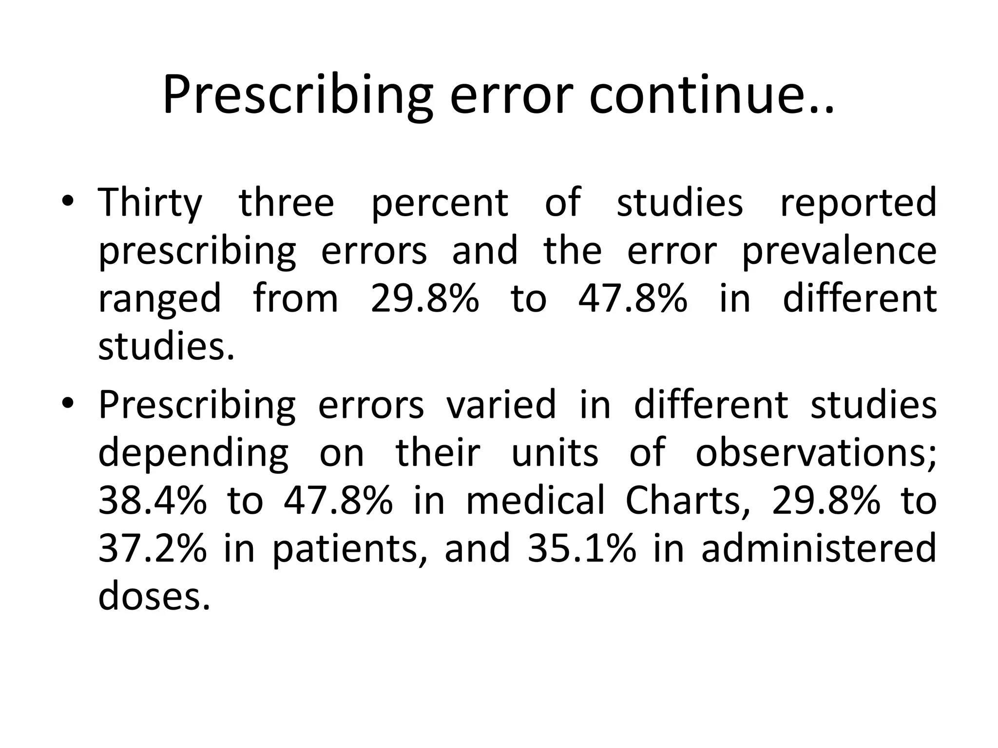 Prescribing error continue..
• Thirty three percent of studies reported
prescribing errors and the error prevalence
ranged from 29.8% to 47.8% in different
studies.
• Prescribing errors varied in different studies
depending on their units of observations;
38.4% to 47.8% in medical Charts, 29.8% to
37.2% in patients, and 35.1% in administered
doses.
 