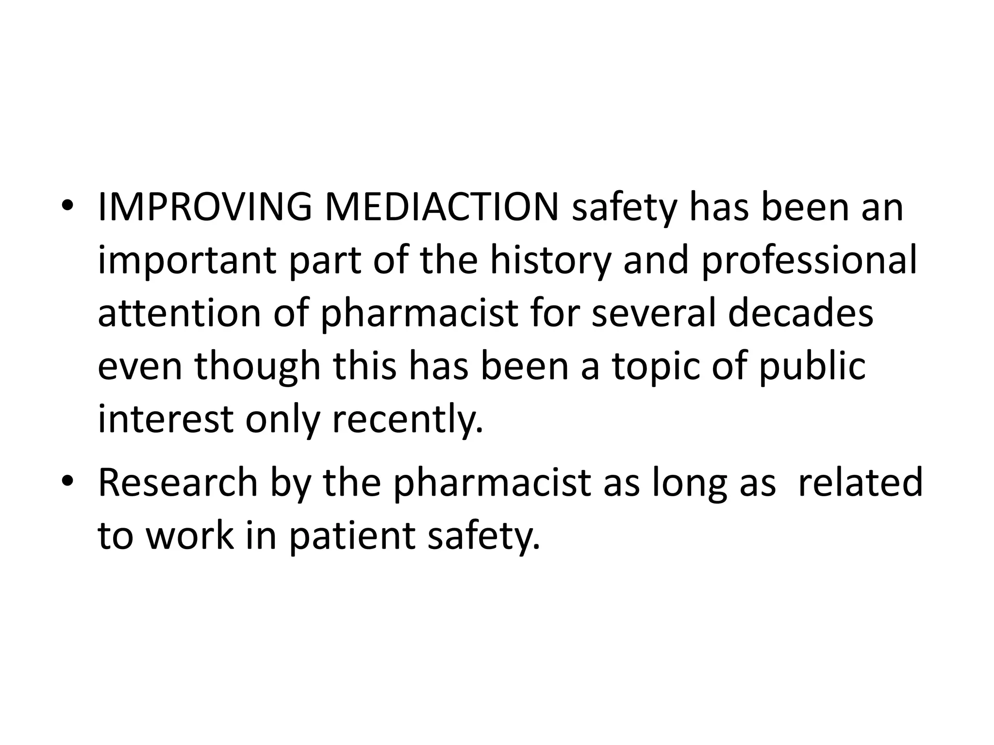 • IMPROVING MEDIACTION safety has been an
important part of the history and professional
attention of pharmacist for several decades
even though this has been a topic of public
interest only recently.
• Research by the pharmacist as long as related
to work in patient safety.
 