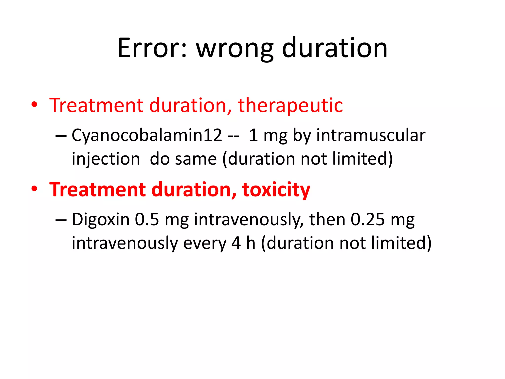 Error: wrong duration
• Treatment duration, therapeutic
– Cyanocobalamin12 -- 1 mg by intramuscular
injection do same (duration not limited)
• Treatment duration, toxicity
– Digoxin 0.5 mg intravenously, then 0.25 mg
intravenously every 4 h (duration not limited)
 