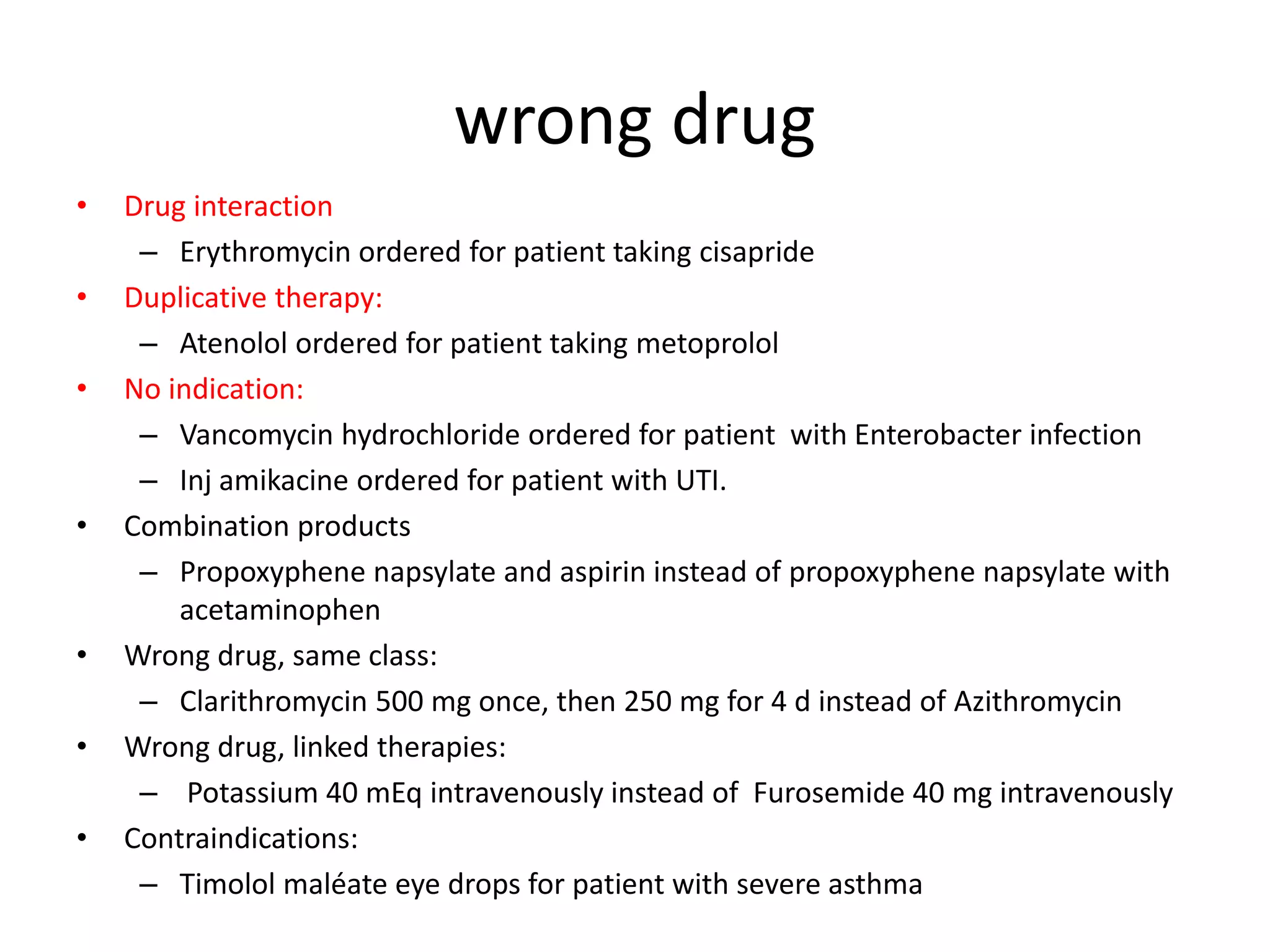 wrong drug
• Drug interaction
– Erythromycin ordered for patient taking cisapride
• Duplicative therapy:
– Atenolol ordered for patient taking metoprolol
• No indication:
– Vancomycin hydrochloride ordered for patient with Enterobacter infection
– Inj amikacine ordered for patient with UTI.
• Combination products
– Propoxyphene napsylate and aspirin instead of propoxyphene napsylate with
acetaminophen
• Wrong drug, same class:
– Clarithromycin 500 mg once, then 250 mg for 4 d instead of Azithromycin
• Wrong drug, linked therapies:
– Potassium 40 mEq intravenously instead of Furosemide 40 mg intravenously
• Contraindications:
– Timolol maléate eye drops for patient with severe asthma
 