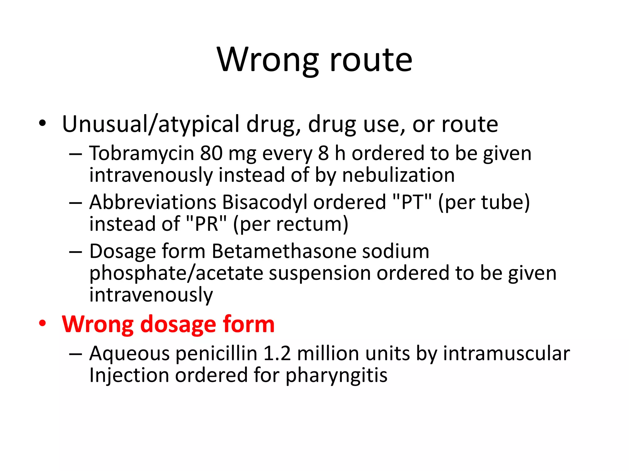 Wrong route
• Unusual/atypical drug, drug use, or route
– Tobramycin 80 mg every 8 h ordered to be given
intravenously instead of by nebulization
– Abbreviations Bisacodyl ordered "PT" (per tube)
instead of "PR" (per rectum)
– Dosage form Betamethasone sodium
phosphate/acetate suspension ordered to be given
intravenously
• Wrong dosage form
– Aqueous penicillin 1.2 million units by intramuscular
Injection ordered for pharyngitis
 