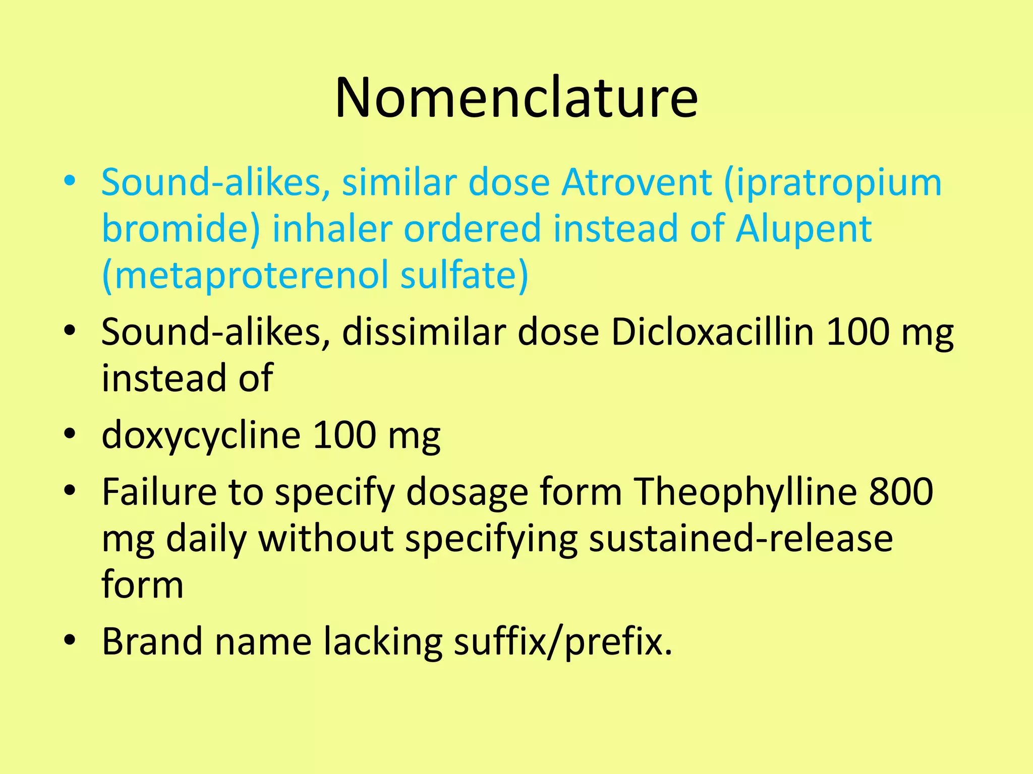 Nomenclature
• Sound-alikes, similar dose Atrovent (ipratropium
bromide) inhaler ordered instead of Alupent
(metaproterenol sulfate)
• Sound-alikes, dissimilar dose Dicloxacillin 100 mg
instead of
• doxycycline 100 mg
• Failure to specify dosage form Theophylline 800
mg daily without specifying sustained-release
form
• Brand name lacking suffix/prefix.
 