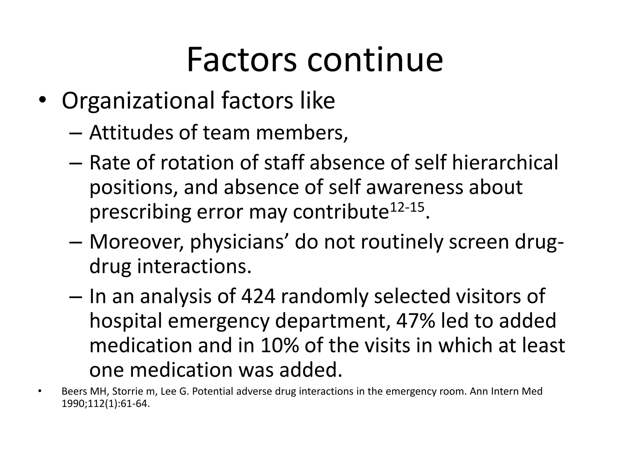 Factors continue
• Organizational factors like
– Attitudes of team members,
– Rate of rotation of staff absence of self hierarchical
positions, and absence of self awareness about
prescribing error may contribute12-15.
– Moreover, physicians’ do not routinely screen drug-
drug interactions.
– In an analysis of 424 randomly selected visitors of
hospital emergency department, 47% led to added
medication and in 10% of the visits in which at least
one medication was added.
• Beers MH, Storrie m, Lee G. Potential adverse drug interactions in the emergency room. Ann Intern Med
1990;112(1):61-64.
 