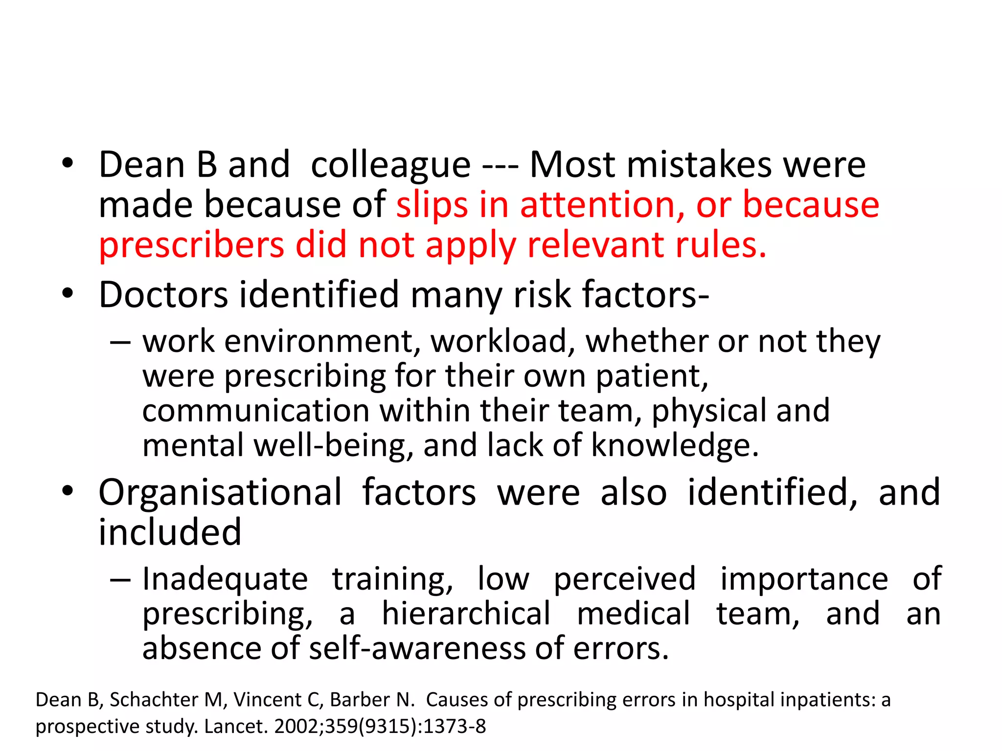 • Dean B and colleague --- Most mistakes were
made because of slips in attention, or because
prescribers did not apply relevant rules.
• Doctors identified many risk factors-
– work environment, workload, whether or not they
were prescribing for their own patient,
communication within their team, physical and
mental well-being, and lack of knowledge.
• Organisational factors were also identified, and
included
– Inadequate training, low perceived importance of
prescribing, a hierarchical medical team, and an
absence of self-awareness of errors.
Dean B, Schachter M, Vincent C, Barber N. Causes of prescribing errors in hospital inpatients: a
prospective study. Lancet. 2002;359(9315):1373-8
 