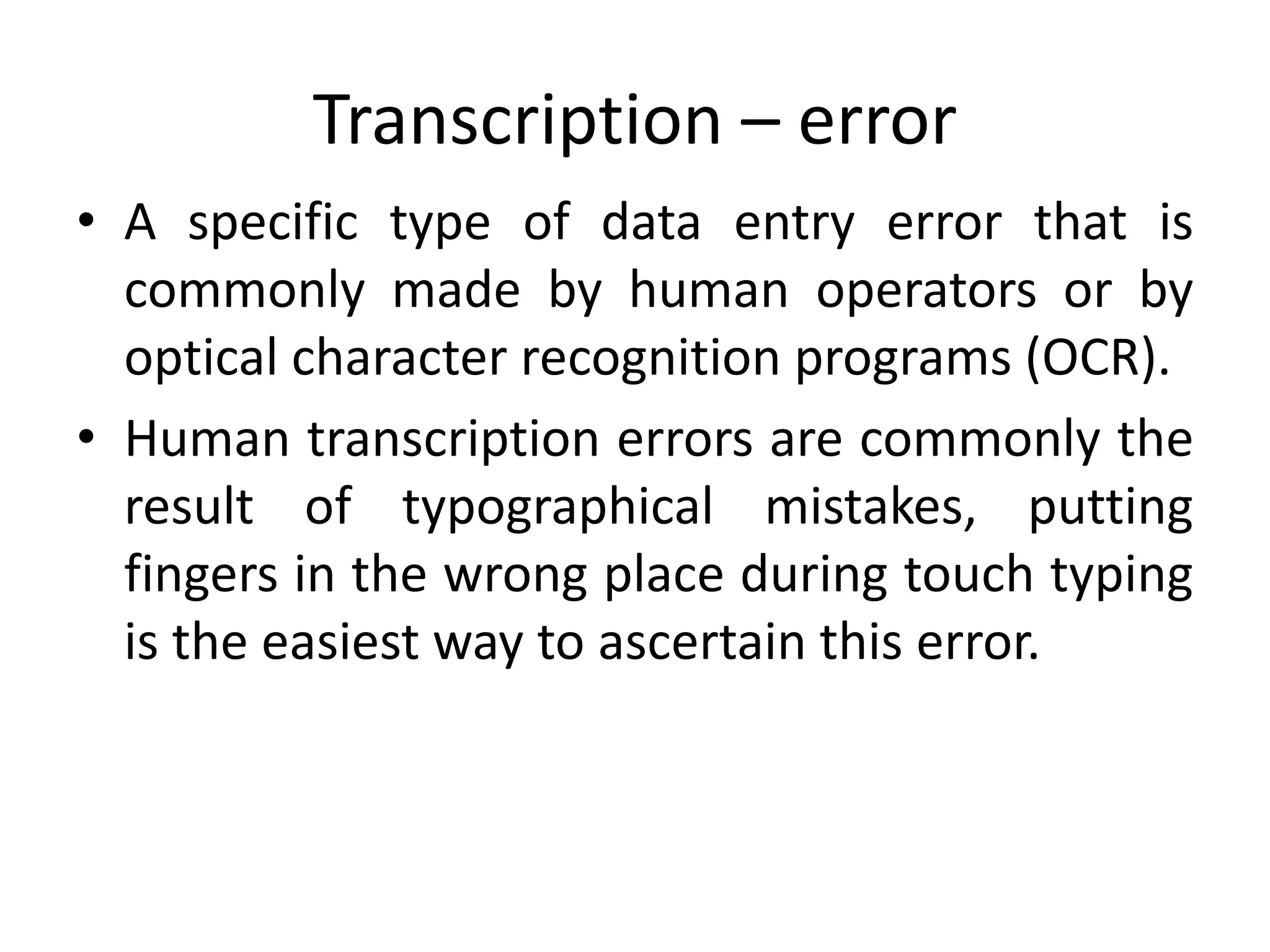 Transcription – error
• A specific type of data entry error that is
commonly made by human operators or by
optical character recognition programs (OCR).
• Human transcription errors are commonly the
result of typographical mistakes, putting
fingers in the wrong place during touch typing
is the easiest way to ascertain this error.
 