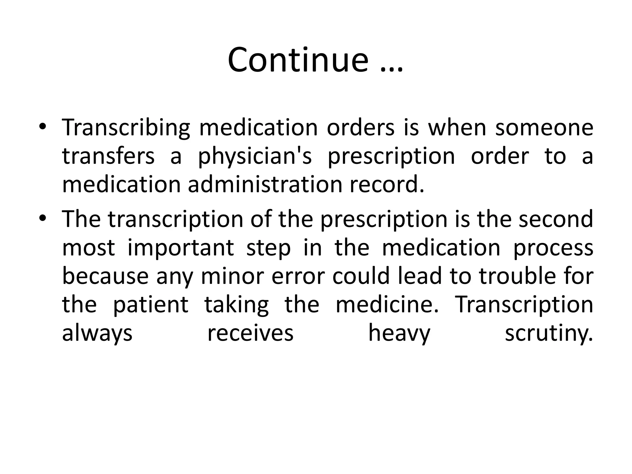 Continue …
• Transcribing medication orders is when someone
transfers a physician's prescription order to a
medication administration record.
• The transcription of the prescription is the second
most important step in the medication process
because any minor error could lead to trouble for
the patient taking the medicine. Transcription
always receives heavy scrutiny.
 