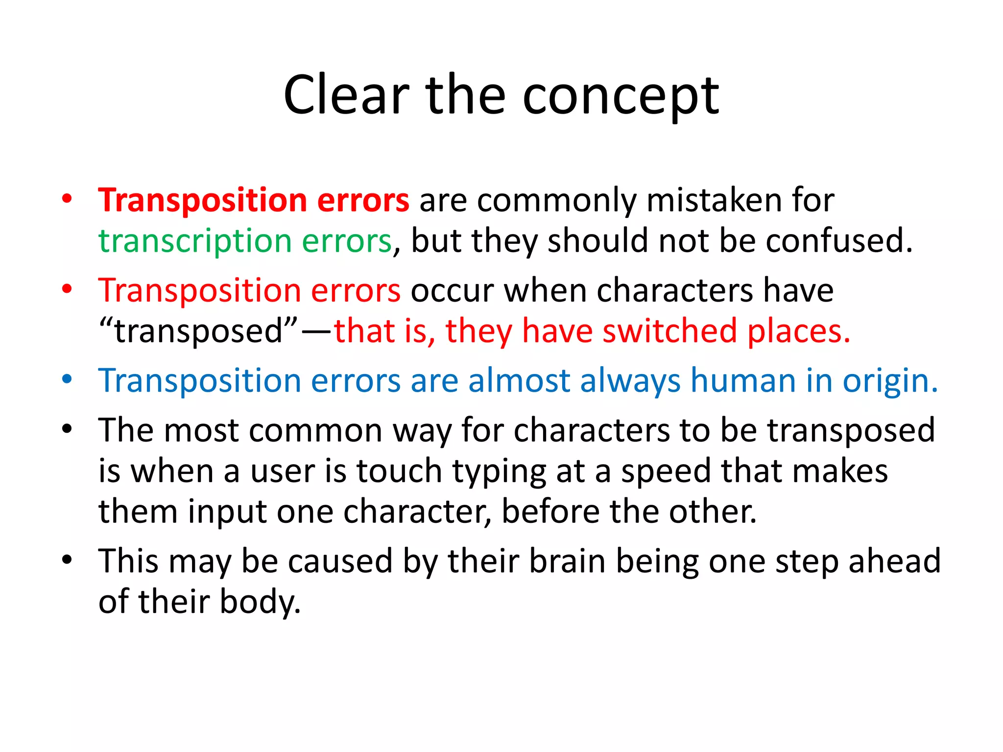 Clear the concept
• Transposition errors are commonly mistaken for
transcription errors, but they should not be confused.
• Transposition errors occur when characters have
“transposed”—that is, they have switched places.
• Transposition errors are almost always human in origin.
• The most common way for characters to be transposed
is when a user is touch typing at a speed that makes
them input one character, before the other.
• This may be caused by their brain being one step ahead
of their body.
 